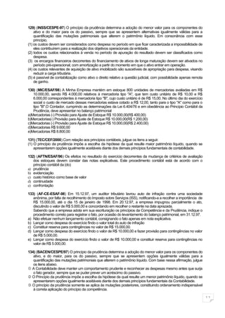 129) (INSS/CESPE-97) O princípio da prudência determina a adoção do menor valor para os componentes do
    ativo e do maior para os do passivo, sempre que se apresentem alternativas igualmente válidas para a
    quantificação das mutações patrimoniais que alterem o patrimônio líquido. Em consonância com esse
    princípio,
(1) os custos devem ser considerados como despesa no período em que ficar caracterizada a impossibilidade de
    eles contribuírem para a realização dos objetivos operacionais da entidade.
(2) todos os custos relacionados à venda no período de apuração do resultado devem ser classificados como
    despesa.
(3) os encargos financeiros decorrentes do financiamento de ativos de longa maturação devem ser ativados no
    período pré-operacional, com amortização a partir do momento em que o ativo entrar em operação.
(4) os custos relevantes de aquisição de ativo imobilizado são suscetíveis de apropriação para despesa, visando
    reduzir a carga tributária.
(5) é passível de contabilização como ativo o direito relativo a questão judicial, com possibilidade apenas remota
    de ganho.

130) (MIC/ESAF/98) A Minha Empresa mantém em estoque 800 unidades de mercadorias avaliadas em R$
   10.000,00, sendo R$ 4.000,00 relativos à mercadoria tipo "A", que tem custo unitário de R$ 10,00 e R$
   6.000,00 correspondentes à mercadoria tipo "B", cujo custo unitário é de R$ 15,00. No último dia do exercício
   social o custo de mercado dessas mercadorias estava cotado a R$ 12,00, tanto para o tipo "A" como para o
   tipo "B".O Contador, cumprindo as determinações da Lei 6.404/76 e em obediência ao Princípio Contábil da
   Prudência, deve apresentar no balanço patrimonial
a)Mercadorias (-) Provisão para Ajuste de Estoque R$ 10.000,00(R$ 400,00)
b)Mercadorias(-) Provisão para Ajuste de Estoque R$ 10.000,00(R$ 1.200,00)
c)Mercadorias (-) Provisão para Ajuste de Estoque R$ 10.000,00(R$ 2.400,00)
d)Mercadorias R$ 9.600,00
e)Mercadorias R$ 8.800,00

131) (TEC/CEF/2000) Com relação aos princípios contábeis, julgue os itens a seguir.
(1) O princípio da prudência impõe a escolha da hipótese da qual resulte maior patrimônio líquido, quando se
    apresentarem opções igualmente aceitáveis diante dos demais princípios fundamentais de contabilidade.

132) (AFTN/ESAF/96) Os efeitos no resultado do exercício decorrentes da mudança de critérios de avaliação
   dos estoques devem constar das notas explicativas. Este procedimento contábil está de acordo com o
   princípio contábil da (do)
a) prudência
b) evidenciação
c) custo histórico como base de valor
d) continuidade
e) confrontação

133) (AF-CE-ESAF-98) Em 15.12.97, um auditor tributário lavrou auto de infração contra uma sociedade
   anônima, por falta de recolhimento do Imposto sobre Serviços (ISS), notificando-a a recolher a importância de
   R$ 15.000,00, até o dia 15 de janeiro de 1998. Em 20.12.97, a empresa impugnou parcialmente o ato,
   discutindo o valor de R$ 5.000,00 e concordando em recolher o restante na data aprazada.
   Sabendo que a empresa adota em sua escrituração os princípios da Competência e da Prudência, indique o
   procedimento correto para registrar o fato, por ocasião do levantamento do balanço patrimonial, em 31.12.97.
a) Não efetuar nenhum lançamento contábil, consignando o fato apenas em nota explicativa.
b) Lançar como despesa do exercício findo o valor total do auto de infração
c) Constituir reserva para contingências no valor de R$ 15.000,00.
d) Lançar como despesa do exercício findo o valor de R$ 10.000,00 e fazer provisão para contingências no valor
   de R$ 5.000,00.
e) Lançar como despesa do exercício findo o valor de R$ 10.000,00 e constituir reserva para contingências no
   valor de R$ 5.000,00.

134) (BACEN/CESPE/97) O princípio da prudência determina a adoção do menor valor para os componentes do
   ativo, e do maior, para os do passivo, sempre que se apresentem opções igualmente válidas para a
   quantificação das mutações patrimoniais que alterem o patrimônio líquido. Com base nessa afirmação, julgue
   os itens abaixo.
 A Contabilidade deve manter um comportamento prudente e reconhecer as despesas mesmo antes que surja
   o fato gerador, sempre que se puder prever um acréscimo do passivo.
 O Princípio da prudência impõe a escolha da hipótese da qual resulte um menor patrimônio líquido, quando se
   apresentarem opções igualmente aceitáveis diante dos demais princípios fundamentais da Contabilidade.
 O princípio da prudência somente se aplica às mutações posteriores, constituindo ordenamento indispensável
   à correta aplicação do princípio da competência.

                                                                                                                     11
 