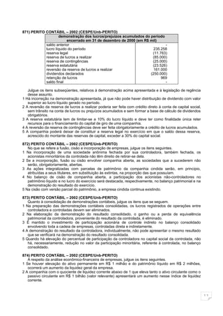 871) PERITO CONTÁBIL – 2002 (CESPE/Unb-PERITO)
                    demonstração dos lucros/prejuízos acumulados do período
                         encerrado em 31 de dezembro de 2000 (em R$ mil)
            saldo anterior                                                  -
            lucro líquido do período                                  235.258
            reserva legal                                            (11.763)
            reserva de lucros a realizar                             (85.000)
            reserva de contingências                                 (25.000)
            reserva estatutária                                      (23.526)
            reversão da reserva de lucros a realizar                  161.000
            dividendos declarados                                   (250.000)
            retenção de lucros                                            969
            saldo final                                                     -

   Julgue os itens subseqüentes, relativos à demonstração acima apresentada e à legislação de regência
   desse assunto.
1 Há incorreção na demonstração apresentada, já que não pode haver distribuição de dividendo com valor
   superior ao lucro líquido gerado no período.
2 A reversão da reserva de lucros a realizar poderia ser feita com crédito direto à conta de capital social,
   sem trânsito na conta de lucros ou prejuízos acumulados e sem formar a base de cálculo de dividendos
   obrigatórios.
3 A reserva estatutária tem de limitar-se a 10% do lucro líquido e deve ter como finalidade única reter
   recursos para o financiamento do capital de giro de uma companhia.
4 A reversão da reserva de contingências deve ser feita obrigatoriamente a crédito de lucros acumulados.
5 A companhia poderá deixar de constituir a reserva legal no exercício em que o saldo dessa reserva,
   acrescido do montante das reservas de capital, exceder a 30% do capital social.

872) PERITO CONTÁBIL – 2002 (CESPE/Unb-PERITO)
   No que se refere a fusão, cisão e incorporação de empresas, julgue os itens seguintes.
1 Na incorporação de uma sociedade anônima fechada por sua controladora, também fechada, os
   acionistas minoritários da controlada não têm direito de retirar-se dela.
2 Se a incorporação, fusão ou cisão envolver companhia aberta, as sociedades que a sucederem não
   serão, obrigatoriamente, abertas.
3 As ações integralizadas com parcelas de patrimônio da companhia cindida serão, em princípio,
   atribuídas a seus titulares, em substituição às extintas, na proporção das que possuíam.
4 No balanço de cisão de companhia aberta, a participação dos acionistas não-controladores no
   patrimônio líquido e no lucro do exercício será destacada, respectivamente, no balanço patrimonial e na
   demonstração do resultado do exercício.
5 Na cisão com versão parcial do patrimônio, a empresa cindida continua existindo.

873) PERITO CONTÁBIL – 2002 (CESPE/Unb-PERITO)
   Quanto à consolidação de demonstrações contábeis, julgue os itens que se seguem.
1 Na preparação das demonstrações contábeis consolidadas, os lucros registrados de operações entre
   controladora e controladas devem ser eliminados.
2 Na elaboração da demonstração do resultado consolidado, o ganho ou a perda de equivalência
   patrimonial da controladora, proveniente do resultado da controlada, é eliminado.
3 É mantido o investimento de participação acionária de controle indireto no balanço consolidado
   envolvendo toda a cadeia de empresas, controladas direta e indiretamente.
4 A demonstração do resultado da controladora, individualmente, não pode apresentar o mesmo resultado
   que se verificará na demonstração do resultado consolidada.
5 Quando há elevação do percentual de participação da controladora no capital social da controlada, não
   há, necessariamente, redução no valor da participação minoritária, referente à controlada, no balanço
   consolidado.

874) PERITO CONTÁBIL – 2002 (CESPE/Unb-PERITO)
   A respeito da análise econômico-financeira de empresas, julgue os itens seguintes.
1 Se houver elevação do ativo permanente em R$ 1 milhão e do patrimônio líquido em R$ 2 milhões,
   ocorrerá um aumento da liquidez geral da empresa.
2 A companhia com o quociente de liquidez corrente abaixo de 1 que eleva tanto o ativo circulante como o
   passivo circulante em R$ 1 bilhão (valor relevante) apresentará um aumento nesse índice de liquidez
   corrente.



                                                                                                               11
 