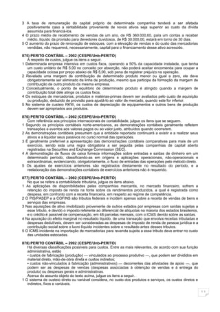 3 A taxa de remuneração do capital próprio de determinada companhia tenderá a ser afetada
   positivamente caso a rentabilidade proveniente de novos ativos seja superior ao custo da dívida
   assumida para financiá-los.
4 O prazo médio de recebimento de vendas de um ano, de R$ 360.000,00, para um contas a receber
   médio, líquido da provisão para devedores duvidosos, de R$ 30.000,00, estará em torno de 30 dias.
5 O aumento do prazo de renovação de estoques, com a elevação de vendas e do custo das mercadorias
   vendidas, não requererá, necessariamente, capital para o financiamento desse ativo acrescido.

875) PERITO CONTÁBIL – 2002 (CESPE/Unb-PERITO)
   A respeito de custos, julgue os itens a seguir.
1 Determinada empresa intensiva em custos fixos, operando a 50% da capacidade instalada, que tenha
   um custo unitário de R$ 5,00 no conceito por absorção, não poderá aceitar encomenda para ocupar a
   capacidade ociosa por preço abaixo de R$ 5,00, sob pena de registrar prejuízo na operação.
2 Revelada uma margem de contribuição de determinado produto menor ou igual a zero, ele deve
   obrigatoriamente ser eliminado da linha de produção, mesmo que participe da formação da margem de
   contribuição de outro produto da mesma empresa.
3 Conceitualmente, o ponto de equilíbrio de determinado produto é atingido quando a margem de
   contribuição total dele atinge os custos fixos.
4 Os estoques de mercadorias, produtos e matérias-primas devem ser avaliados pelo custo de aquisição
   ou produção, deduzido de provisão para ajustá-lo ao valor de mercado, quando este for inferior.
5 No sistema de custeio RKW, os custos de depreciação de equipamentos e outros bens de produção
   devem ser apropriados aos produtos.

876) PERITO CONTÁBIL – 2002 (CESPE/Unb-PERITO)
   Com referência aos princípios internacionais de contabilidade, julgue os itens que se seguem.
1 Segundo os princípios contábeis norte-americanos, as demonstrações contábeis geralmente refletem
   transações e eventos aos valores pagos ou ao valor justo, atribuídos quando ocorrerem.
2 As demonstrações contábeis presumem que a entidade reportada continuará a existir e a realizar seus
   ativos e a liquidar seus passivos no curso normal das operações.
3 É geralmente preferível a apresentação das demonstrações contábeis comparativas para mais de um
   exercício, sendo esta uma regra obrigatória a ser seguida pelas companhias de capital aberto
   registradas na Securities and Exchange Commission (SEC).
4 A demonstração de fluxos de caixa fornece informações sobre entradas e saídas de dinheiro em um
   determinado período, classificando-as em origens e aplicações operacionais, não-operacionais e
   extraordinárias, evidenciando, obrigatoriamente, o fluxo de entradas das operações pelo método direto.
5 Os ajustes de exercícios anteriores são registrados diretamente no resultado do período, e a
   reelaboração das demonstrações contábeis de exercícios anteriores não é requerido.

877) PERITO CONTÁBIL – 2002 (CESPE/Unb-PERITO)
   No que se refere a contabilidade tributária, julgue os itens abaixo.
1 As aplicações de disponibilidades pelas companhias mercantis, no mercado financeiro, sofrem a
   retenção do imposto de renda na fonte sobre os rendimentos produzidos, a qual é registrada como
   despesa, em confronto com a receita financeira, em respeito ao regime de competência.
2 O PIS/PASEP e a COFINS são tributos federais e incidem apenas sobre a receita de vendas de bens e
   serviços das empresas.
3 Nas aquisições de ativo imobilizado proveniente de outros estados por empresas com saídas sujeitas a
   esse tributo, é devido o imposto referente ao diferencial de alíquotas na maioria dos estados brasileiros,
   e o crédito é passível de compensação, em 48 parcelas mensais, com o ICMS devido sobre as saídas.
4 Na apuração do efeito marginal no resultado líquido, de uma transação que envolva receitas tributadas e
   despesas dedutíveis, devem ser consideradas as despesas de imposto de renda de pessoa jurídica e a
   contribuição social sobre o lucro líquido incidentes sobre o resultado antes desses tributos.
5 O ICMS incidente na importação de mercadorias para revenda sujeita a esse tributo deve entrar no custo
   das unidades estocadas.

878) PERITO CONTÁBIL – 2002 (CESPE/Unb-PERITO)
   Há diversas classificações possíveis para custos. Entre as mais relevantes, de acordo com sua função
   administrativa, estão
   • custos de fabricação (produção) — vinculados ao processo produtivo —, que podem ser divididos em
   material direto, mão-de-obra direta e custos indiretos;
   • custos não-vinculados à fabricação (administrativos) — decorrentes das atividades de apoio —, que
   podem ser as despesas de vendas (despesas associadas à obtenção de vendas e à entrega do
   produto) ou despesas gerais e administrativas.
   Acerca do assunto objeto do texto acima, julgue os itens a seguir.
1 O sistema de custeio direto ou variável considera, no custo dos produtos e serviços, os custos diretos e
   indiretos, fixos e variáveis.

                                                                                                                11
 