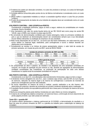 2 O sistema de custeio por absorção considera, no custo dos produtos e serviços, os custos de fabricação
   e os administrativos.
3 A energia elétrica consumida pelos pontos de luz da fábrica normalmente é considerada como um custo
   direto.
4 Utilizar melhor a capacidade instalada ou reduzir a ociosidade significa reduzir o custo fixo por produto
   (unitário).
5 O custo de processamento de dados de uma indústria de calçados deve ser considerado como um custo
   de fabricação.

879) PERITO CONTÁBIL – 2002 (CESPE/Unb-PERITO)
   Considerando a legislação pertinente, julgue os itens a seguir, relativos às contabilidades em moeda
   constante, fiscal e societária.
1 Uma mercadoria cujo valor de venda líquida tenha de ser R$ 100,00 terá como preço de venda R$
   125,00, caso o ICMS a ser incluído no preço seja de 25%.
2 Na conversão de demonstrações contábeis para moeda estrangeira, todos os princípios contábeis do
   país a que se destinam as demonstrações devem ser considerados sempre que a sua não-adoção
   trouxer efeitos relevantes na avaliação da empresa e do seu resultado.
3 Pelas novas disposições da Lei das S.A., os lucros que não forem destinados, em cada exercício, para
   lucros retidos ou reservas legal, estatutária, para contingências e lucros a realizar deverão ser
   distribuídos como dividendos.
4 Considerando as vendas e os índices de preços apresentados abaixo, o valor total de vendas do
   primeiro semestre, em moeda de junho de 2001, seria de R$ 63.708,80.

                           vendas do primeiro semestre de 2001 (em R$)
          Janeiro     Fevereiro   Março        Abril      Maio      Junho                 Total
          10.000       10.200     11.000      9.800      9.500      11.000               61.500

                                          índice geral de preços
           Janeiro        Fevereiro        Março           Abril      Maio       Junho
             100            101             102            104        105         107
5 Os componentes do ativo e passivo, as receitas e as despesas de uma sociedade controlada em
  conjunto, em função de operação de joint venture ou não, deverão ser agregados às demonstrações
  contábeis consolidadas das investidoras, na proporção da participação de cada uma dessas
  investidoras no capital social da sociedade controlada em conjunto.

880) PERITO CONTÁBIL – 2002 (CESPE/Unb-PERITO)
   Considerando a Lei das S.A. e as alterações nela recentemente introduzidas, julgue os itens a seguir.
1 O dividendo mínimo obrigatório de uma S.A., caso o estatuto seja omisso, será de 50% do lucro líquido
   do exercício, deduzido da reserva legal e da reserva de contingências e acrescido da reversão da
   reserva de contingências que tiver sido realizada.
2 Os lucros registrados na reserva de lucros a realizar, quando realizados e se não tiverem sido
   absorvidos por prejuízos, deverão ser acrescidos ao primeiro dividendo declarado após a realização.
3 O resultado líquido positivo da equivalência patrimonial não é base para a formação da reserva de lucros
   a realizar.
4 Nenhuma companhia aberta pode distribuir dividendos em valor inferior ao mínimo obrigatório.
5 A reserva de contingências objetiva compensar, em exercício futuro, a diminuição do lucro decorrente de
   perda julgada provável, cujo valor possa ser estimado.

Texto CE-I – questão 881
Os quadros abaixo apresentam o balanço patrimonial de 31/12/2000, a demonstração do resultado e o
fluxo de caixa do primeiro trimestre de 2001 e a planilha de trabalho para a elaboração do balanço de
31/3/2001.
                                      balanço patrimonial (em R$)




                                                                                                              11
 