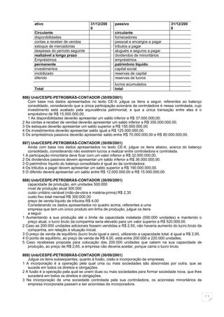 ativo                             31/12/200      passivo                            31/12/200
                                         0                                                 0
       Circulante                                       circulante
       disponibilidades                                 fornecedores
       contas a receber de vendas                       pessoal e encargos a pagar
       estoque de mercadorias                           tributos a pagar
       despesas do período seguinte                     aluguéis e seguros a pagar
       realizável a longo prazo                         dividendos de minoritários
       Empréstimos                                      empréstimos
       permanente                                       patrimônio líquido
       investimentos                                    capital social
       imobilizado                                      reservas de capital
       diferido                                         reservas de lucros
                                                        lucros acumulados
       Total                                            total

886) Unb/CESPE-PETROBRÁS-CONTADOR (30/09/2001)
   Com base nos dados apresentados no texto CE-II, julgue os itens a seguir, referentes ao balanço
   consolidado, considerando que a única participação acionária da controladora é nessa controlada, cujo
   investimento está avaliado pela equivalência patrimonial, e que a única transação entre elas é o
   empréstimo de R$ 15.000.000,00.
   1 As disponibilidades deverão apresentar um saldo inferior a R$ 37.000.000,00.
2 As contas a receber de vendas deverão apresentar um saldo inferior a R$ 350.000.000,00.
3 Os estoques deverão apresentar um saldo superior a R$ 150.000.000,00.
4 Os investimentos deverão apresentar saldo igual a R$ 125.000.000,00.
5 Os empréstimos passivos deverão apresentar saldo entre R$ 70.000.000,00 e R$ 80.000.000,00.

887) Unb/CESPE-PETROBRÁS-CONTADOR (30/09/2001)
   Ainda com base nos dados apresentados no texto CE-II, julgue os itens abaixo, acerca do balanço
   consolidado, considerando não existirem lucros a realizar entre controladora e controlada.
1 A participação minoritária deve ficar com um valor inferior a R$ 32.000.000,00.
2 Os dividendos passivos devem apresentar um saldo inferior a R$ 36.000.000,00.
3 O patrimônio líquido do balanço consolidado é igual ao da controladora.
4 Os tributos a pagar devem apresentar um saldo superior a R$ 190.000.000,00.
5 O diferido deverá apresentar um saldo entre R$ 12.000.000,00 e R$ 15.000.000,00.

888) Unb/CESPE-PETROBRÁS-CONTADOR (30/09/2001)
   capacidade de produção, em unidades 500.000
   nível de produção atual 300.000
   custo unitário variável (mão-de-obra e matéria-prima) R$ 2,35
   custo fixo total mensal R$ 300.000,00
   preço de venda líquido de tributos R$ 4,00
   Considerando os dados apresentados no quadro acima, referentes a uma
   empresa que tem um único produto em linha de produção, julgue os itens
   a seguir.
1 Aumentando a sua produção até o limite da capacidade instalada (500.000 unidades) e mantendo o
   preço atual, o lucro bruto da companhia seria elevado para um valor superior a R$ 520.000,00.
2 Caso as 200.000 unidades adicionais fossem vendidas a R$ 2,50, não haveria aumento do lucro bruto da
   companhia, em relação à situação inicial.
3 O preço de venda de equilíbrio (lucro bruto igual a zero), utilizando a capacidade total, é igual a R$ 2,95.
4 O ponto de equilíbrio, ao preço de venda de R$ 4,00, está entre 200.000 e 220.000 unidades.
5 Caso recebesse proposta para colocação das 200.000 unidades que cabem na sua capacidade de
   produção, ao preço de R$ 2,65, a empresa não deveria aceitar, porque cairia o lucro bruto.

889) Unb/CESPE-PETROBRÁS-CONTADOR (30/09/2001)
   Julgue os itens subseqüentes, quanto à fusão, cisão e incorporação de empresas.
1 A incorporação é a operação pela qual uma ou mais sociedades são absorvidas por outra, que as
   sucede em todos os direitos e obrigações.
2 A fusão é a operação pela qual se unem duas ou mais sociedades para formar sociedade nova, que lhes
   sucederá em todos os direitos e obrigações.
3 Na incorporação de uma sociedade controlada pela sua controladora, os acionistas minoritários da
   empresa incorporada passam a ser acionistas da incorporadora.


                                                                                                                 11
 