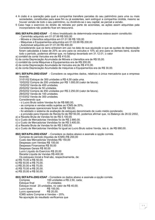 4 A cisão é a operação pela qual a companhia transfere parcelas do seu patrimônio para uma ou mais
   sociedades, constituídas para esse fim ou já existentes, sem extinguir a companhia cindida, mesmo se
   houver versão de todo o seu patrimônio, ou dividindo-se o seu capital, se parcial a versão.
5 Caso haja o exercício do direito de retirada por parte de acionistas, as ações assim adquiridas pela
   incorporadora não poderão ficar em tesouraria.

890) SEFA/PA-2002-ESAF - O Ativo Imobilizado de determinada empresa estava assim constituído:
    - Caminhão adquirido em 01.07.99 R$ 500,00
    - Móveis e Utensílios adquiridos em 01.01.99 R$ 100,00
    - Máquinas e Equipamentos adquiridos em 01.03.99 R$ 200,00
    - Automóvel adquirido em 01.01.00 R$ 400,00
    Considerando que os bens entraram em uso na data de sua aquisição e que as quotas de depreciação
    foram calculadas à base de 20% ao ano para os veículos e 10% ao ano para os demais bens, durante
    todo o período, podemos afirmar que, no balanço levantado em 31.12.01, o valor
a) contábil da conta Veículos era de R$ 410,00.
b) da conta Depreciação Acumulada de Móveis e Utensílios era de R$ 55,00.
c) contábil da conta Máquinas e Equipamentos era de R$ 200,00.
d) da conta Depreciação Acumulada de Veículos era de R$ 410,00.
e) da conta Depreciação Acumulada de máquinas e Equipamentos era de R$ 30,00.

891) SEFA/PA-2002-ESAF - Considere os seguintes dados, relativos à única mercadoria que a empresa
    revende.
    31/01/02 Estoque de 300 unidades a R$ 4,00 cada uma.
    10/02/02 Compra de 200 unidades por R$ 1.000,00 (valor de fatura).
    15/02/02 Venda de 400 unidades.
    20/02/02 Venda de 50 unidades.
    25/02/02 Compra de 450 unidades por R$ 2.250,00 (valor de fatura).
    28/02/02 Venda de 100 unidades.
    01/03/02 Venda de 300 unidades.
    Considerando que
    - o Lucro Bruto sobre Vendas foi de R$ 680,00;
    - as compras e vendas estão sujeitas ao ICMS de 20%;
    - as despesas operacionais foram de R$ 180,00;
    - foi adotado o sistema de avaliação de estoques denominado de custo médio ponderado;
    - a provisão para Imposto de Renda foi de R$150,00, podemos afirmar que, no Balanço de 28.02.2002,
a) a Receita Bruta de Vendas foi de R$ 5.100,00.
b) o Custo de Mercadorias Vendidas foi de R$ 2.880,00.
c) o Custo de Mercadorias Vendidas foi de R$ 3.400,00.
d) a Receita Bruta de Vendas foi de R$ 3.600,00.
e) o Custo de Mercadorias Vendidas foi igual ao Lucro Bruto sobre Venda, isto é, de R$ 680,00.

892) SEFA/PA-2002-ESAF - Considere os dados abaixo e assinale a opção correta.
   Compras do período (líquidas de ICMS) R$ 200,00
   Custo das Mercadorias Vendidas R$ 150,00
   Despesas com Vendas R$ 100,00
   Despesas Financeiras R$ 50,00
   Despesas Gerais R$ 80,00
   Lucro Líquido do Exercício R$ 20,00
   Receita Líquida de Vendas R$ 400,00
   Os estoques inicial e final são, respectivamente, de:
a) R$ 70,00 e R$ 50,00.
b) R$ 50,00 e R$ 70,00.
c) R$ 20,00 e R$ 70,00.
d) R$ 70,00 e R$ 20,00.
e) R$ 20,00 e R$ 50,00.

893) SEFA/PA-2002-ESAF - Considere os dados abaixo e assinale a opção correta.
   Compras                100 unidades a R$ 2,50, cada;
   Estoque final          10 unidades;
   Estoque inicial 20 unidades, no valor de R$ 40,00;
   Lucro bruto            R$ 100,00;
   Lucro operacional      R$ 20,00;
   ICMS sobre Compras e Vendas – 20%.
   Na apuração do resultado verificamos que


                                                                                                          11
 