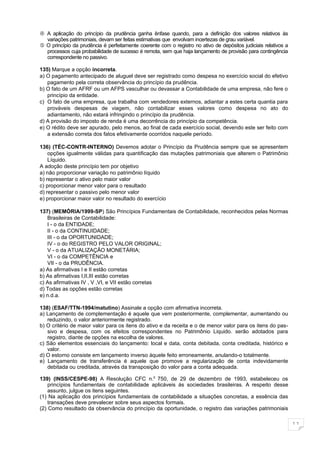 A aplicação do princípio da prudência ganha ênfase quando, para a definição dos valores relativos às
  variações patrimoniais, devam ser feitas estimativas que envolvam incertezas de grau variável.
 O princípio da prudência é perfeitamente coerente com o registro no ativo de depósitos judiciais relativos a
  processos cuja probabilidade de sucesso é remota, sem que haja lançamento de provisão para contingência
  correspondente no passivo.

135) Marque a opção incorreta.
a) O pagamento antecipado de aluguel deve ser registrado como despesa no exercício social do efetivo
   pagamento pela correta observância do princípio da prudência.
b) O fato de um AFRF ou um AFPS vasculhar ou devassar a Contabilidade de uma empresa, não fere o
   princípio da entidade.
c) O fato de uma empresa, que trabalha com vendedores externos, adiantar a estes certa quantia para
   prováveis despesas de viagem, não contabilizar esses valores como despesa no ato do
   adiantamento, não estará infringindo o princípio da prudência.
d) A provisão do imposto de renda é uma decorrência do princípio da competência.
e) O rédito deve ser apurado, pelo menos, ao final de cada exercício social, devendo este ser feito com
   a extensão correta dos fatos efetivamente ocorridos naquele período.

136) (TÉC-CONTR-INTERNO) Devemos adotar o Princípio da Prudência sempre que se apresentem
    opções igualmente válidas para quantificação das mutações patrimoniais que alterem o Patrimônio
    Líquido.
A adoção deste princípio tem por objetivo
a) não proporcionar variação no patrimônio líquido
b) representar o ativo pelo maior valor
c) proporcionar menor valor para o resultado
d) representar o passivo pelo menor valor
e) proporcionar maior valor no resultado do exercício

137) (MEMÓRIA/1999-SP) São Princípios Fundamentais de Contabilidade, reconhecidos pelas Normas
   Brasileiras de Contabilidade:
   I - o da ENTIDADE;
   II - o da CONTINUIDADE;
   III - o da OPORTUNIDADE;
   IV - o do REGISTRO PELO VALOR ORIGINAL;
   V - o da ATUALIZAÇÃO MONETÁRIA;
   VI - o da COMPETÊNCIA e
   VII - o da PRUDÊNCIA.
a) As afirmativas I e II estão corretas
b) As afirmativas I,II,III estão corretas
c) As afirmativas IV , V ,VI, e VII estão corretas
d) Todas as opções estão corretas
e) n.d.a.

138) (ESAF/TTN-1994/matutino) Assinale a opção com afirmativa incorreta.
a) Lançamento de complementação é aquele que vem posteriormente, complementar, aumentando ou
   reduzindo, o valor anteriormente registrado.
b) O critério de maior valor para os itens do ativo e da receita e o de menor valor para os itens do pas-
   sivo e despesa, com os efeitos correspondentes no Patrimônio Liquido. serão adotados para
   registro, diante de opções na escolha de valores.
c) São elementos essenciais do lançamento: local e data, conta debitada, conta creditada, histórico e
   valor.
d) O estorno consiste em lançamento inverso àquele feito erroneamente, anulando-o totalmente.
e) Lançamento de transferência é aquele que promove a regularização de conta indevidamente
   debitada ou creditada, através da transposição do valor para a conta adequada.

139) (INSS/CESPE-98) A Resolução CFC n.0 750, de 29 de dezembro de 1993, estabeleceu os
    princípios fundamentais de contabilidade aplicáveis ás sociedades brasileiras. A respeito desse
    assunto, julgue os itens seguintes.
(1) Na aplicação dos princípios fundamentais de contabilidade a situações concretas, a essência das
    transações deve prevalecer sobre seus aspectos formais.
(2) Como resultado da observância do princípio da oportunidade, o registro das variações patrimoniais

                                                                                                                 11
 