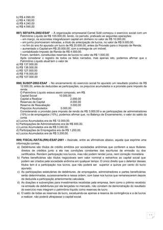 b) R$ 4.090,00
c) R$ 4.190,00
d) R$ 4.240,00
e) R$ 4.590,00

897) SEFA/PA-2002-ESAF - A organização empresarial Camel Sútil começou o exercício social com um
   Patrimônio Líquido de R$ 100.000,00, tendo, no período, praticado as seguintes operações:
   – em março, os acionistas integralizaram capital em dinheiro no valor de R$ 10.000,00;
   – em junho promoveram retiradas, a título de antecipação de lucros, no valor de R$ 9.000,00;
   – no fim do ano foi apurado um lucro de R$ 20.000,00, antes da Provisão para o Imposto de Renda;
   – aumentado o Capital em R$ 20.000,00, com a entrega de um imóvel;
   – contabilizado Imposto de Renda de R$ 4.000,00.
   Foram, também, constituídas reservas de lucros no valor de R$ 1.000,00.
   Após considerar o registro de todos os fatos narrados, mas apenas isto, podemos afirmar que o
   Patrimônio Líquido atual tem o valor de
a) R$ 137.000,00
b) R$ 136.000,00
c) R$ 127.000,00
d) R$ 116.000,00
e) R$ 107.000,00

898) SUSEP-2002-ESAF - No encerramento do exercício social foi apurado um resultado positivo de R$
    12.000,00, antes de deduzidas as participações, os prejuízos acumulados e a provisão para imposto de
    renda.
    O Patrimônio Líquido estava assim composto, em R$.
    Capital Social                10.000,00
    Capital a Realizar                      2.000,00
    Reservas de Capital                     4.000,00
    Reserva de Reavaliação                  3.000,00
    Prejuízos Acumulados            5.000,00
    Considerando a provisão para imposto de renda de R$ 3.000,00 e as participações de administradores
    (10%) e de empregados (10%), podemos afirmar que, no Balanço de Encerramento, o valor do saldo da
    conta
a) Lucros Acumulados era de R$ 12.000,00.
b) Participações de Administradores era de R$ 400,00.
c) Lucros Acumulados era de R$ 3.240,00.
d) Participações de Empregados era de R$ 1.200,00.
e) Lucros Acumulados era de R$ 3.200,00.

899) FISCAL-NATAL(RN)-ESAF-2001 - Assinale, entre as afirmativas abaixo, aquela que exprime uma
informação correta.
 a) Debêntures são títulos de crédito emitidos por sociedades anônimas que conferem a seus titulares
     direitos de créditos junto a ela nas condições constantes das escrituras de emissão ou dos
     certificados. Rendem participação nos lucros, mas não podem render juros, nem correção monetária.
 b) Partes beneficiárias são títulos negociáveis sem valor nominal e estranhos ao capital social que
     podem ser criados pela sociedade anônima em qualquer tempo. O único direito que o detentor desses
     títulos tem é a participação nos lucros, que não poderá ser superior a quinze por cento do lucro
     apurado.
 c) As participações estatutárias de debêntures, de empregados, administradores e partes beneficiárias
     serão determinadas, sucessivamente e nessa ordem, com base nos lucros que remanescerem depois
     de deduzida a participação anteriormente calculada.
 d) As doações e subvenções para investimentos recebidas pela empresa, bem como o prêmio recebido
     na emissão de debêntures por ela lançadas no mercado, não constam da demonstração do resultado
     do exercício mas integram o patrimônio líquido como reservas de lucro.
 e) O saldo de todas as reservas de lucro, excetuando-se apenas a reserva de contingência e a de lucros
     a realizar, não poderá ultrapassar o capital social.




                                                                                                           11
 