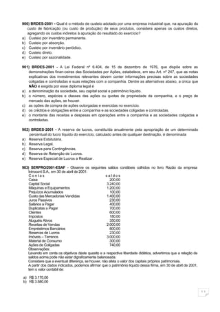 900) BRDES-2001 - Qual é o método de custeio adotado por uma empresa industrial que, na apuração do
   custo de fabricação (ou custo de produção) de seus produtos, considera apenas os custos diretos,
   agregando os custos indiretos à apuração do resultado do exercício?
a) Custeio por inventário permanente.
b) Custeio por absorção.
c) Custeio por inventário periódico.
d) Custeio direto.
e) Custeio por sazonalidade.

901) BRDES-2001 - A Lei Federal nº 6.404, de 15 de dezembro de 1976, que dispõe sobre as
   demonstrações finan-ceiras das Sociedades por Ações, estabelece, em seu Art. nº 247, que as notas
   explicativas dos investimentos relevantes devem conter informações precisas sobre as sociedades
   coligadas e controladas e suas relações com a companhia. Dentre as alternativas abaixo, a única que
   NÃO é exigida por esse diploma legal é
a) a denominação da sociedade, seu capital social e patrimônio líquido.
b) o número, espécies e classes das ações ou quotas de propriedade da companhia, e o preço de
   mercado das ações, se houver.
c) as opões de compra de ações outorgadas e exercidas no exercício.
d) os créditos e obrigações entre a companhia e as sociedades coligadas e controladas.
e) o montante das receitas e despesas em operações entre a companhia e as sociedades coligadas e
   controladas.

902) BRDES-2001 - A reserva de lucros, constituída anualmente pela apropriação de um determinado
    percentual do lucro líquido do exercício, calculado antes de qualquer destinação, é denominada
a) Reserva Estatutária.
b) Reserva Legal.
c) Reserva para Contingências.
d) Reserva de Retenção de Lucros.
e) Reserva Especial de Lucros a Realizar.

903) SERPRO/2001-ESAF - Observe os seguintes saldos contábeis colhidos no livro Razão da empresa
   Introcont S.A., em 30 de abril de 2001:
    Contas                                          saldos
    Caixa                                             200,00
    Capital Social                                  3.240,00
    Máquinas e Equipamentos                         1.200,00
    Prejuízos Acumulados                              100,00
    Custo das Mercadorias Vendidas                  1.400,00
    Juros Passivos                                    230,00
    Salários a Pagar                                  400,00
    Duplicatas a Pagar                                700,00
    Clientes                                          600,00
    Impostos                                          180,00
    Aluguéis Ativos                                   350,00
    Receitas de Vendas                              2.000,00
    Empréstimos Bancários                             800,00
    Reservas de Lucros                                230,00
    Imóveis – Terrenos                              3.000,00
    Material de Consumo                               300,00
    Ações de Coligadas                                740,00
   Observações:
   Levando em conta os objetivos deste quesito e a respectiva liberdade didática, advertimos que a relação de
   saldos acima pode não estar digraficamente balanceada.
   Considere que a eventual diferença, se houver, não afeta o valor dos capitais próprios patrimoniais.
   A partir dos dados indicados, podemos afirmar que o patrimônio líquido dessa firma, em 30 de abril de 2001,
   tem o valor contábil de:

a) R$ 3.170,00
b) R$ 3.580,00

                                                                                                                 11
 