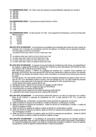 917) SERPRO/2001-ESAF - Em 19x9 o valor dos ingressos de disponibilidades originados por vendas é:
 a) 300.000
 b) 296.500
 c) 283.200
 d) 280.200
 e) 280.000

918) SERPRO/2001-ESAF - O quociente de Liquidez Geral em 19x9 é:
 a) 1,67
 b) 1,52
 c) 1,44
 d) 1,12
 e) 1,06

919) SERPRO/2001-ESAF - O valor apurado, em 19x9, como pagamento de Despesas, no Fluxo de Caixa pelo
    Método Direto é:
 a)     173.500
 b)     173.200
 c)     108.200
 d)      78.200
 e)      68.000

920) AFC-STN 16/12/00-ESAF - Uma empresa que contabiliza suas operações pelo regime de caixa, quando as
    comparar com o princípio da competência, para fins de balanço, vai verificar que as despesas incorridas,
    mas não pagas no exercício, provocaram
    um passivo menor que o real e um lucro maior que o real
 a)
 b) um passivo maior que o real e um lucro menor que o real
 c) um ativo maior que o real e um lucro maior que o real
 d) um ativo maior que o real e um lucro menor que o real
 e) um ativo maior que o real e um passivo menor que o real

921) AFC-STN 16/12/00-ESAF - A empresa Comercial Aurífero foi constituída por três sócios, que integralizaram
    de imediato o capital de R$ 25.000,00, cabendo R$ 10.000,00 ao sócio Abel Bastos, R$ 5.000,00 ao sócio
    Caio Dantas e R$ 10.000,00 ao sócio Élcio Freitas.
   Após determinado período, o histórico de resultados da empresa era o seguinte: lucros auferidos nas
   operações: R$ 20.000,00, dos quais apenas R$ 5.000,00 foram distribuídos e pagos aos sócios. Os restantes
   R$ 15.000,00, por decisão dos próprios sócios, foram reinvestidos na empresa coma reserva para aumento
   de capital.
    Por esta época, o Sr. Caio Dantas resolveu retirar-se da sociedade oferecendo sua parte à venda, com um
    ágio de 10%. O Sr. Abel Bastos aceitou a compra, mas com deságio de 10%; o Sr. Élcio Freitas fez proposta
    de compra a valor patrimonial. A empresa tem dívidas calculadas em 20% do patrimônio bruto.
    A partir dessas informações, pode-se afirmar que
 a) Abel Bastos aceita o capital de Caio Dantas com deságio, por R$ 4.500,00
 b) Abel Bastos quer vender seu capital com ágio, por R$ 5.500,00
 c) a empresa já tem um passivo de R$ 8.000,00
 d) o valor patrimonial do capital de Caio Dantas atualmente é R$ 9.000,00
 e) o patrimônio bruto dessa empresa já soma o total de R$ 50.000,00

922) AFC-STN 16/12/00-ESAF - A microempresa Global ME elaborou sua folha de pagamento com salários
    totais de R$ 2.000,00, e alíquotas de previdência de 21%, a parte patronal e de 11%, a parte dos
    empregados.
    A contabilização das contribuições previdenciárias sobre essa folha de pagamento vai provocar
 a) débito de 640,00 em despesa de previdência e crédito de 640,00 em contribuições a recolher
 b) débito de 640,00 em despesa de previdência, crédito de 420,00 em contribuições a recolher e crédito de
    220,00 em Salários a Pagar
 c) débito de 640,00 em despesa de salários e crédito de 640,00 em contribuições a recolher
 d) débito de 220,00 em despesa de salários, débito de 420,00 em despesa de previdência e crédito de 640,00
    em contribuições a recolher
 e) débito de 220,00 em despesa de salários, débito de 420,00 em despesa de previdência, crédito de 420,00
    em contribuições a recolher e crédito de 220,00 em Salários a Pagar

923) AFC-STN 16/12/00-ESAF - A consolidação do pensamento contábil pautou-se em diversos estudos e
   correntes doutrinárias, entre as quais se destaca uma teoria de cunho jurídico denominada “Personalismo”
   ou “Teoria Personalista das Contas”, que divide os componentes do sistema contábil em contas de agentes
   consignatários, contas de agentes correspondentes e contas do proprietário.

                                                                                                                11
 
