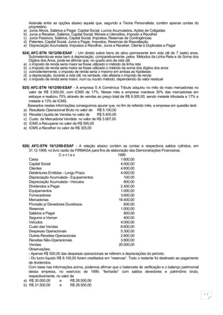 Assinale entre as opções abaixo aquela que, segundo a Teoria Personalista, contém apenas contas do
     proprietário.
a)   Juros Ativos, Salários a Pagar, Capital Social, Lucros Acumulados, Ações de Coligadas
b)   Juros a Receber, Salários, Capital Social, Móveis e Utensílios, Imposto a Recolher
c)   Juros Passivos, Salários, Capital Social, Impostos, Reservas de Contingências
d)   Patentes, Capital Social, Juros a Pagar, Impostos, Reservas de Reavaliação
e)   Depreciação Acumulada, Impostos a Recolher, Juros a Receber, Cliente e Duplicatas a Pagar

924) AFC-STN 16/12/00-ESAF - Um direito sobre bens do ativo permanente tem vida útil de 7 (sete) anos.
    Submetendo-se esse bem à depreciação, comparativamente, pelos Métodos da Linha Reta e da Soma dos
    Dígitos dos Anos, pode-se afirmar que, no quarto ano da vida útil,
 a) o imposto de renda seria maior se fosse utilizado o método da linha reta
 b) o imposto de renda seria maior se fosse utilizado o método da soma dos dígitos dos anos
 c) coincidentemente, o imposto de renda seria o mesmo em ambas as hipóteses
 d) a depreciação, durante a vida útil, na verdade, não afetaria o imposto de renda
 e) o imposto de renda seria maior, num ou noutro método, dependendo do valor residual

925) AFC-STN 16/12/00-ESAF - A empresa S A Comércius Tributs adquiriu no mês de maio mercadorias no
    valor de R$ 3.500,00, com ICMS de 17%. Nesse mês a empresa manteve 30% das mercadorias em
    estoque e realizou 70% através de vendas ao preço total de R$ 6.000,00, sendo metade tributada a 17% e
    metade a 13% de ICMS.
   Baseados nestas informações conseguimos apurar que, no fim do referido mês, a empresa em questão terá:
 a) Resultado Operacional Bruto no valor de R$ 5.100,00
 b) Receita Líquida de Vendas no valor de    R$ 5.405,00
 c) Custo da Mercadoria Vendida no valor de R$ 3.067,00
 d) ICMS a Recuperar no valor de R$ 595,00
 e) ICMS a Recolher no valor de R$ 305,00



926) AFC-STN 16/12/00-ESAF - A relação abaixo contém as contas e respectivos saldos colhidos, em
    31.12.1999, no livro razão da FIRMASA para fins de elaboração das Demonstrações Financeiras.
                        Contas                             1999
    Caixa                                                    1.600,00
    Capital Social                                           4.000,00
    Clientes                                                 4.600,00
    Debêntures Emitidas - Longo Prazo                        4.000,00
    Depreciação Acumulada - Equipamentos                       100,00
    Depreciação Acumulada - Veículos                           800,00
    Dividendos a Pagar                                       2.400,00
    Equipamentos                                             1.000,00
    Fornecedores                                             3.600,00
    Mercadorias                                             18.400,00
    Provisão p/ Devedores Duvidosos                            600,00
    Reservas                                                 1.000,00
    Salários a Pagar                                           800,00
    Seguros a Vencer                                           400,00
    Veículos                                                 4.000,00
    Custo das Vendas                                         8.600,00
    Despesas Operacionais                                    5.300,00
    Outras Receitas Operacionais                             2.800,00
    Receitas Não-Operacionais                                3.800,00
    Vendas                                                  20.000,00
    Observações:
    - Apenas R$ 500,00 das despesas operacionais se referem a depreciações do período.
    - Do lucro líquido R$ 8.100,00 foram creditados em “reservas”. Todo o restante foi destinado ao pagamento
    de dividendos.
    Com base nas informações acima, podemos afirmar que o balancete de verificação e o balanço patrimonial
    dessa empresa, no exercício de 1999, “fecharão” com saldos devedores e patrimônio bruto,
    respectivamente, no valor de
 a) R$ 30.000,00        e      R$ 28.500,00
 b) R$ 31.500,00        e      R$ 28.500,00

                                                                                                                11
 