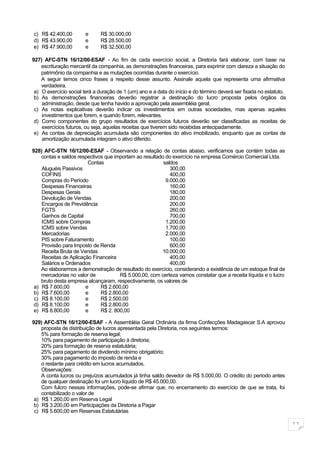 c) R$ 42.400,00        e      R$ 30.000,00
d) R$ 43.900,00        e      R$ 28.500,00
e) R$ 47.900,00        e      R$ 32.500,00

927) AFC-STN 16/12/00-ESAF - Ao fim de cada exercício social, a Diretoria fará elaborar, com base na
    escrituração mercantil da companhia, as demonstrações financeiras, para exprimir com clareza a situação do
    patrimônio da companhia e as mutações ocorridas durante o exercício.
    A seguir temos cinco frases a respeito desse assunto. Assinale aquela que representa uma afirmativa
    verdadeira.
 a) O exercício social terá a duração de 1 (um) ano e a data do início e do término deverá ser fixada no estatuto.
 b) As demonstrações financeiras deverão registrar a destinação do lucro proposta pelos órgãos da
    administração, desde que tenha havido a aprovação pela assembléia geral.
 c) As notas explicativas deverão indicar os investimentos em outras sociedades, mas apenas aqueles
    investimentos que forem, e quando forem, relevantes.
 d) Como componentes do grupo resultados de exercícios futuros deverão ser classificadas as receitas de
    exercícios futuros, ou seja, aquelas receitas que tiverem sido recebidas antecipadamente.
 e) As contas de depreciação acumulada são componentes do ativo imobilizado, enquanto que as contas de
    amortização acumulada integram o ativo diferido.

928) AFC-STN 16/12/00-ESAF - Observando a relação de contas abaixo, verificamos que contém todas as
    contas e saldos respectivos que importam ao resultado do exercício na empresa Comércio Comercial Ltda.
                        Contas                           saldos
    Aluguéis Passivos                                       300,00
    COFINS                                                  400,00
    Compras do Período                                    9.000,00
    Despesas Financeiras                                    160,00
    Despesas Gerais                                         180,00
    Devolução de Vendas                                     200,00
    Encargos de Previdência                                 200,00
    FGTS                                                    260,00
    Ganhos de Capital                                       700,00
    ICMS sobre Compras                                    1.200,00
    ICMS sobre Vendas                                     1.700,00
    Mercadorias                                           2.000,00
    PIS sobre Faturamento                                   100,00
    Provisão para Imposto de Renda                          600,00
    Receita Bruta de Vendas                             10.000,00
    Receitas de Aplicação Financeira                        400,00
    Salários e Ordenados                                    400,00
    Ao elaborarmos a demonstração de resultado do exercício, considerando a existência de um estoque final de
    mercadorias no valor de           R$ 5.000,00, com certeza vamos constatar que a receita líquida e o lucro
    bruto desta empresa alcançaram, respectivamente, os valores de
 a) R$ 7.600,00        e      R$ 2.600,00
 b) R$ 7.600,00        e      R$ 2.800,00
 c) R$ 8.100,00        e      R$ 2.500,00
 d) R$ 8.100,00        e      R$ 2.800,00
 e) R$ 8.800,00        e      R$ 2. 800,00

929) AFC-STN 16/12/00-ESAF - A Assembléia Geral Ordinária da firma Confecções Madagascar S.A aprovou
    proposta de distribuição de lucros apresentada pela Diretoria, nos seguintes termos:
    5% para formação de reserva legal;
    10% para pagamento de participação à diretoria;
    20% para formação de reserva estatutária;
    25% para pagamento de dividendo mínimo obrigatório;
    30% para pagamento do imposto de renda e
    o restante para crédito em lucros acumulados.
    Observações:
    A conta lucros ou prejuízos acumulados já tinha saldo devedor de R$ 5.000,00. O crédito do período antes
    de qualquer destinação foi um lucro líquido de R$ 45.000,00.
    Com fulcro nessas informações, pode-se afirmar que, no encerramento do exercício de que se trata, foi
    contabilizado o valor de
 a) R$ 1.260,00 em Reserva Legal
 b) R$ 3.200,00 em Participações da Diretoria a Pagar
 c) R$ 5.600,00 em Reservas Estatutárias

                                                                                                                     11
 