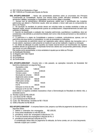 d) R$ 7.235,00 em Dividendos a Pagar
e) R$ 11.600,00 em Provisão para Imposto de Renda

930) AFC(SFC)-2000-ESAF - Abaixo são apresentadas assertivas sobre os enunciados dos Princípios
    Fundamentais de Contabilidade. Apenas uma dessas frases contém afirmativa verdadeira. As outras
    apresentam defeitos, incorreções ou imprecisões, que as tornam falsas e incorretas.
    1 - Sempre que se apresentarem afirmativas igualmente válidas para a quantificação das mutações
    patrimoniais que alterem o Patrimônio Líquido, deve ser adotado o menor valor para os componentes do
    Ativo e do Passivo.
    2 - Na apuração do resultado do período devem ser incluídas todas as receitas recebidas e todas as
    despesas pagas, sempre simultaneamente quando se correlacionarem, independentemente de terem sido
    auferidas ou realizadas.
    3 - Quando da classificação e avaliação das mutações patrimoniais, quantitativas e qualitativas, deve ser
    considerada a vida definida ou provável da entidade, bem como o fato de ela permanecer ou não existindo e
    funcionando.
    4 - O patrimônio é o objeto da Contabilidade e pertence à entidade, confundindo-se, apenas, com os
    patrimônios dos seus sócios ou proprietários, no caso de sociedades ou instituições.
    5 - Os componentes do patrimônio devem ser registrados pelos valores originais das transações com o
    mundo exterior, expressos a valor presente na moeda em que se tiver realizado o negócio ou transação.
    6 - Os efeitos da alteração do poder aquisitivo da moeda nacional devem ser reconhecidos nos registros
    contábeis através do ajustamento da expressão formal dos valores dos componentes patrimoniais, sempre
    que houver um surto inflacionário.
    Das opções acima apresentadas, a única verdadeira é aquela que se refere ao Princípio
 a) da Atualização Monetária
 b) do Registro pelo Valor Original
 c) da Entidade
 d) da Competência
 e) da Continuidade

931) AFC(SFC)-2000-ESAF - Durante todo o mês passado, as operações mercantis da Sociedade Sol
    Sanônima obedeceram ao seguinte fluxo:
        Aquisições a vista               1.000,00
        Vendas a vista           1.800,00
        Aquisições a prazo               2.000,00
        Vendas a prazo           1.300,00
        Devolução de compras       400,00
        Abatimento sobre vendas            200,00
        ICMS sobre compras         600,00
        ICMS sobre vendas          900,00
        PIS s/Faturamento                  100,00
        FGTS                       300,00
        Estoques no início do mês          500,00
        Estoques no fim do mês 1.400,00
    Após efetuar os registros contábeis necessários e fazer a Demonstração do Resultado do referido mês, a
    sociedade apurou:
 a) Receita Líquida de R$ 2.000,00
 b) Lucro Bruto de R$ 1.900,00
 c) Lucro Operacional de R$ 500,00
 d) Custo das Mercadorias Vendidas de R$ 1.700,00
 e) ICMS a Recolher de R$ 900,00

932) AFC(SFC)-2000-ESAF - A empresa Saturno Ltda. preparou sua folha de pagamento de dezembro com os
   seguintes dados:
   1- salários e ordenados dos empregados            R$ 3.000,00;
   2- horas extras trabalhadas no mês R$ 200,00;
   3- previdência social dos empregados à alíquota de 11%;
   4- Fundo de Garantia dos empregados à alíquota de 8%; e
   5- previdência social patronal à alíquota de 21%.
      A contabilização dessa folha de pagamento foi efetuada, de forma correta, em um único lançamento.
      Assinale a opção que o contém:



                                                                                                                11
 