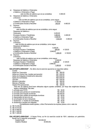 a)  Despesas de Salários e Ordenados
    a Salários e Ordenados a Pagar
               valor da folha de salários que ora se contabiliza            4.480,00
b) Despesas de Salários e Ordenados
    a Diversos
            valor da folha de salários que ora se contabiliza, como segue:
    a Salários e Ordenados a Pagar                                   4.128,00
    a Contribuições Sociais a Recolher                                352,00       4.480,00
c) Diversos
    a Diversos
        valor da folha de salários que ora se contabiliza, como segue:
    Despesas de Salários e
    Ordenados                                                       3.200,00
    Encargos Sociais e Trabalhistas                                 1.280,00       4.480,00
    a Salários e Ordenados Pagar                                     2.848,00
    a Contribuições Sociais a Recolher                                 1.632,00       4.480,00
d) Diversos
    a Diversos
       valor da folha de salários que ora se contabiliza, como segue:
    Despesas de Salários e
    Ordenados                                                    3.200,00
    Encargos Sociais e Trabalhistas                                  928,00      4.128,00
    a Salários e Ordenados a Pagar                            2.848,00
    a Contribuições Sociais a Recolher                                1.280,00      4.128,00
 e) Diversos
    a Diversos
         valor da folha de salários que ora se contabiliza, como segue:
    Despesas de Salários e Ordenados                                  2.848,00
    Encargos Sociais e Trabalhistas                                1.280,00      4.128,00
    a Salários e Ordenados a Pagar                           2.848,00
    a Contribuições Sociais a Recolher                                1.280,00      4.128,00

933) AFC(SFC)-2000-ESAF - No último dia do exercício apuramos os seguintes saldos:
    Contas                                                           saldos
    Ações em Tesouraria                                              R$ 800,00
    Ações em Outras Cias. (caráter permanente)                       R$ 1.000,00
    Ações de Coligadas (investimento relevante)                      R$ 2.000,00
    Ações de Controladas                                             R$ 5.000,00
    Veículos                                                         R$ 1.200,00
    Móveis e Utensílios                                              R$ 800,00
    Marcas e Patentes                                                R$ 400,00
    Gastos Pré-operacionais                                          R$ 200,00
       Para fins de balanço final foram efetuados alguns ajustes contábeis, por força das exigências técnicas,
       legais e estatutárias. São eles:
    1- provisão para FGTS                                              R$ 30,00
    2- provisão para perdas em investimentos                           R$ 100,00
    3- provisão para Imposto de Renda                                  R$ 200,00
    4- provisão para créditos de liquidação duvidosa                   R$ 80,00
    5- depreciação de bens de uso                                      R$ 25,00
    6- amortização de bens intangíveis                                 R$ 10,00
    7- dividendos a receber de controladas                             R$ 35,00
    8- dividendos a receber de coligadas                               R$ 15,00
                Contabilizados esses ajustes, o Ativo Permanente da empresa passou a ter o valor de:
 a) R$ 10.235,00
 b) R$ 10.415,00
 c) R$ 10.465,00
 d) R$ 11.005,00
 e) R$ 11.265,00

934) AFC(SFC)-2000-ESAF - A Nossa Firma, ao fim do exercício social de 19X1, ostentava um patrimônio
   líquido com a seguinte composição:
        Capital Social                100.000,00
        Capital a Realizar                    (9.000,00)

                                                                                                                 11
 