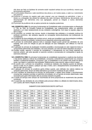 não deve ser feito na hipótese de somente existir razoável certeza de sua ocorrência, mesmo que
      tecnicamente estimável.
  (3) A continuidade influencia o valor econômico dos ativos e, em muitos casos, o valor ou o vencimento
      dos passivos.
  (4) Conforme o principio do registro pelo valor original, uma vez integrado ao patrimônio, o bem, o
      direito ou a obrigação não poderá ter alterado seu valor intrínseco, admitindo-se, tão-somente, sua
      decomposição em elementos e/ou sua agregação, parcial ou integral, a outros elementos
      patrimoniais.
  (5) O princípio da prudência não se aplica somente às mutações posteriores.

  140) (CESPE/TCU-1995) Os princípios fundamentais de Contabilidade estão consubstanciados na Resolução
      n.º 750, de 1993, do Conselho Federal de Contabilidade, que, posteriormente, editou um apêndice
      destinado a um maior esclarecimento de seu conteúdo e abrangência. Com base no exposto, julgue os
      itens a seguir.
  (1) Os princípios, ao contrário das normas, devido à diversidade das entidades e à evolução contínua do
      ambiente econômico, são adotados segundo as concepções teórico-doutrinárias dos profissionais da
      Contabilidade.
  (2) A existência de duas entidades sob controle comum, ainda que consolidem suas demonstrações contábeis,
      não afeta o princípio da entidade, mantendo-se as respectivas autonomias patrimoniais.
  (3) O princípio da continuidade aplica-se tanto à cessação integral quanto parcial das atividades de uma
      entidade, bem como em relação ao grau de utilização de suas instalações, com reflexos no nível de
      produção.
  (4) A aplicação do princípio da atualização monetária possibilita a recomposição do valor original de todos os
      componentes patrimoniais das entidades, e de suas variações, por meio de índices específicos de preços.
  (5) Constitui receita, segundo o princípio da competência, o cancelamento de uma dívida originada em
      exercício anterior, que seria apurada no exercício corrente e provisionada em contrapartida a ajuste de
      exercícios anteriores.

  141) (CESPE/TCU-1998) Os princípios fundamentais de contabilidade representam a essência das doutrinas
      e das teorias relativas à ciência da contabilidade, consoante o entendimento predominante nos universos
      científico e profissional brasileiros. Concernem, pois, à contabilidade no seu sentido mais amplo de ciência
      social, cujo objeto é o patrimônio das entidades. Relativamente a esse assunto, julgue os itens a seguir.
  (1) De acordo com o princípio da competência, considera-se realizada uma despesa quando da extinção,
      parcial ou total, de um passivo, qualquer que seja o motivo, sem o desaparecimento concomitante de um
      ativo de valor igual ou maior.
  (2) A aplicação do princípio da prudência ganha ênfase quando, para definição dos valores relativos às
      variações patrimoniais, devam ser feitas estimativas que envolvam incertezas de grau variável.
  (3) Como resultado da observância do princípio da oportunidade, o registro deve ensejar o reconhecimento
      universal das variações ocorridas no patrimônio da entidade, em um período de tempo determinado, base
      necessária para gerar informações úteis ao processo decisório da gestão.
  (4) A receita de serviços deve sempre ser reconhecida de forma proporcional ao recebimento das parcelas
      contratuais.
  (5) A suspensão das atividades de uma entidade pode provocar efeitos na utilidade de determinados ativos,
      com a perda, até mesmo integral, de seu valor.

                              GABARITO DOS EXERCÍCIOS DESTE CAPÍTULO


072- B    073- C     074-EC     075- C     076- C     077- A     078- C     079- D     080- B     081- C
082- C    083- C     084- C     085- C     086- C     087- C     088- E     089- E     090- E     091- C
092- C    093- E     094- D     095- E     096- C     097- C     098- C     099- A     100- E     101- E
102- E    103- C     104- C E E C E        105- D     106- A     107- E     108- D     109- C     110- C
111- E    112- D     113- C     114- D     115- E     116- C     117- C     118- C     119- A     120- A
121- C C E E E       122- E     123- C E C E C        124- C C E E E        125- C C C C C        126- C
127- C E C E C       128- E     129- C C C E E        130- B     131- E     132- B* NULA          133- E
134- E C C C E       135- A     136- C     137- D     138- B     139- C E C C E        140- E C C E E
141- E C C E C




                                                                                                                     11
 