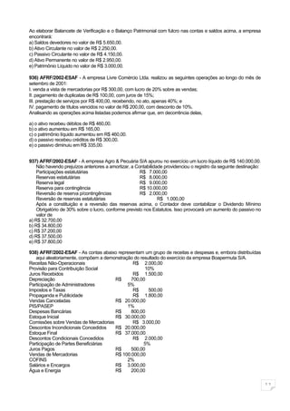 Ao elaborar Balancete de Verificação e o Balanço Patrimonial com fulcro nas contas e saldos acima, a empresa
encontrará:
a) Saldos devedores no valor de R$ 5.650,00.
b) Ativo Circulante no valor de R$ 2.250,00.
c) Passivo Circulante no valor de R$ 4.150,00.
d) Ativo Permanente no valor de R$ 2.950,00.
e) Patrimônio Líquido no valor de R$ 3.000,00.

936) AFRF/2002-ESAF - A empresa Livre Comércio Ltda. realizou as seguintes operações ao longo do mês de
setembro de 2001:
I. venda a vista de mercadorias por R$ 300,00, com lucro de 20% sobre as vendas;
II. pagamento de duplicatas de R$ 100,00, com juros de 15%;
III. prestação de serviços por R$ 400,00, recebendo, no ato, apenas 40%; e
IV. pagamento de títulos vencidos no valor de R$ 200,00, com desconto de 10%.
Analisando as operações acima listadas podemos afirmar que, em decorrência delas,

a) o ativo recebeu débitos de R$ 460,00.
b) o ativo aumentou em R$ 165,00.
c) o patrimônio líquido aumentou em R$ 460,00.
d) o passivo recebeu créditos de R$ 300,00.
e) o passivo diminuiu em R$ 335,00.


937) AFRF/2002-ESAF - A empresa Agro & Pecuária S/A apurou no exercício um lucro líquido de R$ 140.000,00.
    Não havendo prejuízos anteriores a amortizar, a Contabilidade providenciou o registro da seguinte destinação:
    Participações estatutárias                        R$ 7.000,00
    Reservas estatutárias                             R$ 8.000,00
    Reserva legal                                     R$ 9.000,00
    Reserva para contingência                         R$ 10.000,00
    Reversão de reserva p/contingências               R$ 2.000,00
    Reversão de reservas estatutárias                          R$ 1.000,00
    Após a constituição e a reversão das reservas acima, o Contador deve contabilizar o Dividendo Mínimo
    Obrigatório de 30% sobre o lucro, conforme previsto nos Estatutos. Isso provocará um aumento do passivo no
    valor de
a) R$ 32.700,00
b) R$ 34.800,00
c) R$ 37.200,00
d) R$ 37.500,00
e) R$ 37.800,00

938) AFRF/2002-ESAF - As contas abaixo representam um grupo de receitas e despesas e, embora distribuídas
   aqui aleatoriamente, compõem a demonstração do resultado do exercício da empresa Boapermuta S/A.
Receitas Não-Operacionais                     R$ 2.000,00
Provisão para Contribuição Social                   10%
Juros Recebidos                               R$ 1.500,00
Depreciação                           R$     700,00
Participação de Administradores             5%
Impostos e Taxas                              R$      500,00
Propaganda e Publicidade                      R$ 1.800,00
Vendas Canceladas                     R$ 20.000,00
PIS/PASEP                                   1%
Despesas Bancárias                    R$     800,00
Estoque Inicial                       R$ 30.000,00
Comissões sobre Vendas de Mercadorias         R$ 3.000,00
Descontos Incondicionais Concedidos   R$ 20.000,00
Estoque Final                         R$ 37.000,00
Descontos Condicionais Concedidos             R$ 2.000,00
Participação de Partes Beneficiárias                5%
Juros Pagos                           R$     500,00
Vendas de Mercadorias                 R$ 100.000,00
COFINS                                      2%
Salários e Encargos                   R$ 3.000,00
Água e Energia                        R$     200,00

                                                                                                                    11
 