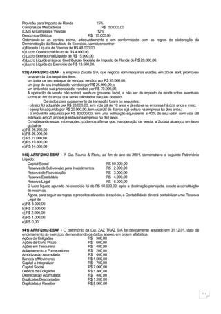 Provisão para Imposto de Renda                  15%
Compras de Mercadorias                             R$ 50.000,00
ICMS s/ Compras e Vendas                         12%
Descontos Obtidos                        R$ 15.000,00
Ordenando-se as contas acima, adequadamente e em conformidade com as regras de elaboração da
Demonstração do Resultado do Exercício, vamos encontrar
a) Receita Líquida de Vendas de R$ 48.000,00.
b) Lucro Operacional Bruto de R$ 4.000,00.
c) Lucro Operacional Líquido de R$ 15.000,00.
d) Lucro Líquido antes da Contribuição Social e do Imposto de Renda de R$ 20.000,00.
e) Lucro Líquido do Exercício de R$ 13.500,00.

939) AFRF/2002-ESAF - A empresa Zucata S/A, que negocia com máquinas usadas, em 30 de abril, promoveu
    uma venda dos seguintes itens:
    um trator de seu estoque de vendas, vendido por R$ 35.000,00;
    um jeep de seu imobilizado, vendido por R$ 25.000,00; e
    um imóvel de sua propriedade, vendido por R$ 70.000,00.
    A operação de venda não sofrerá nenhum gravame fiscal, a não ser de imposto de renda sobre eventuais
    lucros ao fim do ano e que serão calculados naquela ocasião.
                 Os dados para custeamento da transação foram os seguintes:
    - o trator foi adquirido por R$ 28.000,00, tem vida útil de 10 anos e já estava na empresa há dois anos e meio;
    - o jeep foi adquirido por R$ 20.000,00, tem vida útil de 8 anos e já estava na empresa há dois anos;
    - o imóvel foi adquirido por R$ 80.000,00, tem uma edificação equivalente a 40% do seu valor, com vida útil
    estimada em 25 anos e já estava na empresa há dez anos.
    Considerando essas informações, podemos afirmar que, na operação de venda, a Zucata alcançou um lucro
    global de
a) R$ 26.200,00
b) R$ 26.000,00
c) R$ 21.000,00
d) R$ 19.800,00
e) R$ 14.000,00

940) AFRF/2002-ESAF - A Cia. Faunix & Florix, ao fim do ano de 2001, demonstrava o seguinte Patrimônio
Líquido:
    Capital Social                                     R$ 50.000,00
    Reserva de Subvenção para Investimentos            R$ 2.000,00
    Reserva de Reavaliação                             R$ 3.000,00
    Reserva Estatutária                                R$ 4.000,00
    Reserva Legal                                      R$ 8.000,00
    O lucro líquido apurado no exercício foi de R$ 60.000,00, após a destinação planejada, exceto a constituição
    de reservas.
    Agora, para seguir as regras e preceitos atinentes à espécie, a Contabilidade deverá contabilizar uma Reserva
    Legal de
a) R$ 3.000,00
b) R$ 2.500,00
c) R$ 2.000,00
d) R$ 1.000,00
e) R$ 0,00

941) AFRF/2002-ESAF - O patrimônio da Cia. ZAZ TRAZ S/A foi devidamente apurado em 31.12.01, data do
encerramento do exercício, demonstrando os dados abaixo, em ordem alfabética.
Ações de Coligadas                     R$ 900,00
Ações de Curto Prazo                   R$ 600,00
Ações em Tesouraria                    R$ 400,00
Adiantamento a Fornecedores            R$ 200,00
Amortização Acumulada                  R$ 400,00
Bancos c/Movimento                     R$ 1.000,00
Capital a Integralizar                 R$ 700,00
Capital Social                         R$ 7.000,00
Débitos de Coligadas                   R$ 1.300,00
Depreciação Acumulada                  R$ 400,00
Duplicatas Descontadas                 R$ 1.200,00
Duplicatas a Receber                   R$ 5.000,00

                                                                                                                      11
 