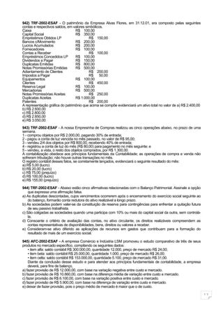 942) TRF-2002-ESAF - O patrimônio da Empresa Alvas Flores, em 31.12.01, era composto pelas seguintes
contas e respectivos saldos, em valores simbólicos.
Caixa                            R$ 100,00
Capital Social                   R$ 350,00
Empréstimos Obtidos LP                    R$ 150,00
Bancos c/Movimento               R$ 200,00
Lucros Acumulados                R$ 200,00
Fornecedores                     R$ 100,00
Contas a Receber                          R$ 100,00
Empréstimos Concedidos LP        R$ 100,00
Dividendos a Pagar               R$ 150,00
Duplicatas Emitidas              R$ 800,00
Notas Promissórias Emitidas      R$ 500,00
Adiantamento de Clientes                  R$ 200,00
Impostos a Pagar                          R$ 50,00
Equipamentos                     R$ 100,00
Clientes                                  R$ 450,00
Reserva Legal                    R$ 100,00
Mercadorias                      R$ 500,00
Notas Promissórias Aceitas                R$ 250,00
Duplicatas Aceitas               R$ 1.000,00
Patentes                                  R$ 200,00
A representação gráfica do patrimônio que acima se compõe evidenciará um ativo total no valor de a) R$ 2.400,00
b) R$ 2.600,00
c) R$ 2.800,00
d) R$ 2.850,00
e) R$ 3.050,00
943) TRF-2002-ESAF - A nossa Empresinha de Compras realizou as cinco operações abaixo, no prazo de uma
semana.
1 - comprou objetos por R$ 2.000,00, pagando 30% de entrada;
2 - pagou a conta de luz vencida no mês passado, no valor de R$ 95,00;
3 - vendeu 2/4 dos objetos por R$ 800,00, recebendo 40% de entrada;
4 - registrou a conta de luz do mês (R$ 80,00) para pagamento no mês seguinte; e
5 - vendeu, a vista, o resto dos objetos comprados, por R$ 1.300,00.
A contabilização obedece aos princípios fundamentais da Contabilidade; as operações de compra e venda não
sofreram tributação; não houve outras transações no mês.
O registro contábil desses fatos, se corretamente lançados, evidenciará o seguinte resultado do mês:
a) R$ 5,00 (lucro)
b) R$ 20,00 (lucro)
c) R$ 75,00 (prejuízo)
d) R$ 100,00 (lucro)
e) R$ 155,00 (prejuízo)

944) TRF-2002-ESAF - Abaixo estão cinco afirmativas relacionadas com o Balanço Patrimonial. Assinale a opção
    que expressa uma afirmação falsa.
a) As duplicatas descontadas, cujos vencimentos ocorrerem após o encerramento do exercício social seguinte ao
    do balanço, formarão conta redutora do ativo realizável a longo prazo.
b) As sociedades podem valer-se da constituição de reserva para contingências para enfrentar a quitação futura
    de seu passivo trabalhista.
c) São coligadas as sociedades quando uma participa com 10% ou mais do capital social da outra, sem controlá-
    la.
d) Consoante o critério de avaliação das contas, no ativo circulante, os direitos realizáveis compreendem as
    contas representativas de disponibilidades, bens, direitos ou valores a receber.
e) Consideram-se ativo diferido as aplicações de recursos em gastos que contribuam para a formação do
    resultado de mais de um exercício social.

945) AFC-2002-ESAF - A empresa Comércio e Indústria LSM promoveu o estudo comparativo de três de seus
produtos no mercado específico, compilando os seguintes dados:
    • item alfa: saldo contábil R$ 300.000,00, quantidade 12.000, preço de mercado R$ 24,00;
    • item beta: saldo contábil R$ 25.000,00, quantidade 1.000, preço de mercado R$ 26,00;
    • item celta: saldo contábil R$ 153.000,00, quantidade 5.100, preço de mercado R$ 31,00.
    Diante da conclusão desse estudo e para atender aos princípios fundamentais de contabilidade, a empresa
    deverá, para fins de balanço,
a) fazer provisão de R$ 12.000,00, com base na variação negativa entre custo e mercado.
b) fazer provisão de R$ 10.860,00, com base na diferença média de variação entre custo e mercado.
c) fazer provisão de R$ 6.100,00, com base na variação positiva entre custo e mercado.
d) fazer provisão de R$ 5.900,00, com base na diferença de variação entre custo e mercado.
e) deixar de fazer provisão, pois o preço médio de mercado é maior que o de custo.

                                                                                                                  11
 