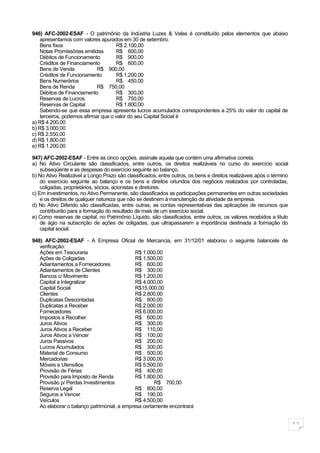 946) AFC-2002-ESAF - O patrimônio da Indústria Luzes & Velas é constituído pelos elementos que abaixo
    apresentamos com valores apurados em 30 de setembro.
    Bens fixos                       R$ 2.100,00
    Notas Promissórias emitidas      R$ 600,00
    Débitos de Funcionamento         R$ 900,00
    Créditos de Financiamento        R$ 600,00
    Bens de Venda            R$ 900,00
    Créditos de Funcionamento        R$ 1.200,00
    Bens Numerários                  R$ 450,00
    Bens de Renda            R$ 750,00
    Débitos de Financiamento         R$ 300,00
    Reservas de Lucros               R$ 750,00
    Reservas de Capital              R$ 1.800,00
    Sabendo-se que essa empresa apresenta lucros acumulados correspondentes a 25% do valor do capital de
    terceiros, podemos afirmar que o valor do seu Capital Social é
a) R$ 4.200,00
b) R$ 3.000,00
c) R$ 2.550,00
d) R$ 1.800,00
e) R$ 1.200,00

947) AFC-2002-ESAF - Entre as cinco opções, assinale aquela que contém uma afirmativa correta.
a) No Ativo Circulante são classificados, entre outros, os direitos realizáveis no curso do exercício social
    subseqüente e as despesas do exercício seguinte ao balanço.
b) No Ativo Realizável a Longo Prazo são classificados, entre outros, os bens e direitos realizáveis após o término
    do exercício seguinte ao balanço e os bens e direitos oriundos dos negócios realizados por controladas,
    coligadas, proprietários, sócios, acionistas e diretores.
c) Em investimentos, no Ativo Permanente, são classificados as participações permanentes em outras sociedades
    e os direitos de qualquer natureza que não se destinem à manutenção da atividade da empresa.
d) No Ativo Diferido são classificadas, entre outras, as contas representativas das aplicações de recursos que
    contribuirão para a formação do resultado de mais de um exercício social.
e) Como reservas de capital, no Patrimônio Líquido, são classificados, entre outros, os valores recebidos a título
    de ágio na subscrição de ações de coligadas, que ultrapassarem a importância destinada à formação do
    capital social.

948) AFC-2002-ESAF - A Empresa Oficial de Mercancia, em 31/12/01 elaborou o seguinte balancete de
   verificação:
   Ações em Tesouraria                       R$ 1.000,00
   Ações de Coligadas                        R$ 1.500,00
   Adiantamentos a Fornecedores              R$ 600,00
   Adiantamentos de Clientes                 R$ 300,00
   Bancos c/ Movimento                       R$ 1.200,00
   Capital a Integralizar                    R$ 4.000,00
   Capital Social                            R$15.000,00
   Clientes                                  R$ 2.800,00
   Duplicatas Descontadas                    R$ 800,00
   Duplicatas a Receber                      R$ 2.000,00
   Fornecedores                              R$ 6.000,00
   Impostos a Recolher                       R$ 600,00
   Juros Ativos                              R$ 300,00
   Juros Ativos a Receber                    R$ 110,00
   Juros Ativos a Vencer                     R$ 100,00
   Juros Passivos                            R$ 200,00
   Lucros Acumulados                         R$ 300,00
   Material de Consumo                       R$ 500,00
   Mercadorias                               R$ 3.000,00
   Móveis e Utensílios                       R$ 5.500,00
   Provisão de Férias                        R$ 400,00
   Provisão para Imposto de Renda            R$ 1.800,00
   Provisão p/ Perdas Investimentos                  R$ 700,00
   Reserva Legal                             R$ 800,00
   Seguros a Vencer                          R$ 190,00
   Veículos                                  R$ 4.500,00
   Ao elaborar o balanço patrimonial, a empresa certamente encontrará


                                                                                                                      11
 