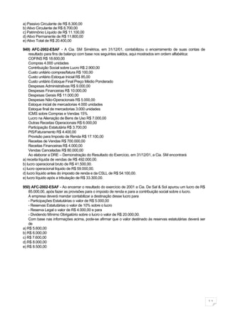 a) Passivo Circulante de R$ 8.300,00
b) Ativo Circulante de R$ 8.700,00
c) Patrimônio Líquido de R$ 11.100,00
d) Ativo Permanente de R$ 11.800,00
e) Ativo Total de R$ 20.400,00

949) AFC-2002-ESAF - A Cia. SM Simétrica, em 31/12/01, contabilizou o encerramento de suas contas de
    resultado para fins de balanço com base nos seguintes saldos, aqui mostrados em ordem alfabética:
    COFINS R$ 18.600,00
    Compras 4.000 unidades
    Contribuição Social sobre Lucro R$ 2.900,00
    Custo unitário compras/fatura R$ 100,00
    Custo unitário Estoque Inicial R$ 85,00
    Custo unitário Estoque Final Preço Médio Ponderado
    Despesas Administrativas R$ 9.000,00
    Despesas Financeiras R$ 10.000,00
    Despesas Gerais R$ 11.000,00
    Despesas Não-Operacionais R$ 5.000,00
    Estoque inicial de mercadorias 4.000 unidades
    Estoque final de mercadorias 3.000 unidades
    ICMS sobre Compras e Vendas 15%
    Lucro na Alienação de Bens de Uso R$ 7.000,00
    Outras Receitas Operacionais R$ 6.000,00
    Participação Estatutária R$ 3.700,00
    PIS/Faturamento R$ 4.400,00
    Provisão para Imposto de Renda R$ 17.100,00
    Receitas de Vendas R$ 700.000,00
    Receitas Financeiras R$ 4.000,00
    Vendas Canceladas R$ 80.000,00
    Ao elaborar a DRE – Demonstração do Resultado do Exercício, em 31/12/01, a Cia. SM encontrará
a) receita líquida de vendas de R$ 492.000,00.
b) lucro operacional bruto de R$ 41.500,00.
c) lucro operacional líquido de R$ 59.000,00.
d) lucro líquido antes do imposto de renda e da CSLL de R$ 54.100,00.
e) lucro líquido após a tributação de R$ 33.300,00.

950) AFC-2002-ESAF - Ao encerrar o resultado do exercício de 2001 a Cia. De Sal & Sol apurou um lucro de R$
    85.000,00, após fazer as provisões para o imposto de renda e para a contribuição social sobre o lucro.
    A empresa deverá mandar contabilizar a destinação desse lucro para
    - Participações Estatutárias o valor de R$ 5.000,00
    - Reservas Estatutárias o valor de 10% sobre o lucro
    - Reserva Legal o valor de R$ 4.000,00 e para
    - Dividendo Mínimo Obrigatório sobre o lucro o valor de R$ 20.000,00.
    Com base nas informações acima, pode-se afirmar que o valor destinado às reservas estatutárias deverá ser
    de
a) R$ 5.600,00
b) R$ 6.000,00
c) R$ 7.600,00
d) R$ 8.000,00
e) R$ 8.500,00




                                                                                                                11
 