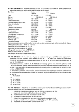 951) AFC-2002-ESAF - A empresa Associety S/A, em 31/12/01 montou os balanços abaixo demonstrados
    sinteticamente e prontos para a evidenciação do capital de giro líquido.
Contas                                    Saldos                      Saldos
                                          31/12/00                           31/12/01
Caixa                                     R$ 1.000,00                 R$ 800,00
Clientes                                           R$ 1.200,00               R$ 1.300,00
Estoques                                  R$ 1.400,00                 R$ 1.200,00
Duplicatas a receber                      R$ 1.600,00                 R$ 1.650,00
Títulos a Receber Longo Prazo             R$ 1.800,00                 R$ 2.000,00
Ações de Coligadas                        R$ 2.000,00                 R$ 1.700,00
Imóveis                                   R$ 2.500,00                 R$ 3.500,00
Depreciação Acumulada                     R$ 400,00                   R$ 600,00
Dividendos a Pagar                        R$ 0,00                            R$ 350,00
Fornecedores                              R$ 2.000,00                 R$ 2.200,00
Duplicatas a Pagar                        R$ 1.200,00                 R$ 1.100,00
Títulos a Pagar Longo Prazo               R$ 2.300,00                 R$ 1.500,00
Capital Social                            R$ 5.500,00                 R$ 5.500,00
Capital a Integralizar                    R$ 600,00                   R$ 100,00
Reserva Legal                             R$ 500,00                   R$ 600,00
Lucros Acumulados                         R$ 200,00                   R$ 400,00
Com base exclusivamente nas informações acima, pode-se dizer que a elaboração da Demonstração de Origens
e Aplicações de Recursos – DOAR vai evidenciar
a) Redução do CCL no valor de R$ 450,00.
b) Aumento do CCL no valor de R$ 700,00.
c) Origens de recursos no valor de R$ 1.300,00.
d) CCL atual no valor de R$ 2.000,00.
e) Aplicações de recursos no valor de R$ 2.350,00.

952) TRF-2000-ESAF - Ao inventariar sua riqueza de acordo com o regime contábil de caixa, os proprietários
   concluíram que, hoje, sua firma possui débitos no valor de         R$ 190.000,00, créditos no valor de R$
   180.000,00, um capital registrado e todo integralizado no valor de R$ 80.000,00, além de diversos bens no
   valor de R$ 100.000,00.
   Foi também apurada a existência de R$ 1.000,00 de receitas já ganhas mas ainda não quitadas; de R$
   1.300,00 de despesas quitadas antecipadamente; de uma conta de energia elétrica no valor de R$ 2.000,00
   vencida e não paga; além da expectativa de perda da ordem de 1% no recebimento de letras com valor
   nominal de R$ 50.000,00.
   Ao demonstrar o patrimônio acima indicado, contabilizando-o segundo os princípios contábeis da Prudência e
   da Competência de Exercícios, essa empresa vai evidenciar no grupo Patrimônio Líquido um lucro acumulado
   no valor de
         R$ 9.800,00
    a)
    b) R$ 7.200,00
    c) R$ 10.000,00
    d) R$ 27.200,00
    e) R$ 30.000,00

953) TRF-2000-ESAF - O Contador da nossa firma recebeu para classificação e contabilização os documentos
referentes aos seguintes fatos ocorridos em determinado mês:
         I - contrato de empréstimo no banco no valor de 1.200,00 com encargos de 10%;
        II - pagamento de um título de 650,00 com desconto de 10%;
       III - recebimento de um título de 460,00, com juros de 10%;
      IV - recebimento do aluguel do mês no valor de 38,00;
       V - registro dos impostos do mês para recolhimento posterior, no valor de 12,00;
      VI - compra a prazo de máquinas para uso por 1.000,00 pagando 40% de entrada;
     VII - pagamento de um título de 450,00 com juros de 10%;

                                                                                                                11
 