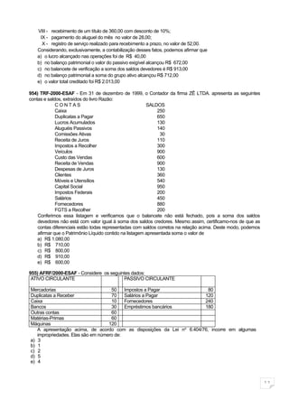 VIII - recebimento de um título de 360,00 com desconto de 10%;
     IX - pagamento do aluguel do mês no valor de 28,00;
      X - registro de serviço realizado para recebimento a prazo, no valor de 52,00.
   Considerando, exclusivamente, a contabilização desses fatos, podemos afirmar que
   a) o lucro alcançado nas operações foi de R$ 40,00
   b) no balanço patrimonial o valor do passivo exigível alcançou R$ 672,00
   c) no balancete de verificação a soma dos saldos devedores é R$ 913,00
   d) no balanço patrimonial a soma do grupo ativo alcançou R$ 712,00
   e) o valor total creditado foi R$ 2.013,00

954) TRF-2000-ESAF - Em 31 de dezembro de 1999, o Contador da firma ZÊ LTDA. apresenta as seguintes
contas e saldos, extraídos do livro Razão:
             CONTAS                                      SALDOS
             Caixa                                            250
             Duplicatas a Pagar                               650
             Lucros Acumulados                                130
             Aluguéis Passivos                                140
             Comissões Ativas                                  30
             Receita de Juros                                 110
             Impostos a Recolher                              300
             Veículos                                         900
             Custo das Vendas                                 600
             Receita de Vendas                                900
             Despesas de Juros                                130
             Clientes                                         360
             Móveis e Utensílios                              540
             Capital Social                                   950
             Impostos Federais                                200
             Salários                                         450
             Fornecedores                                     880
             FGTS a Recolher                                  200
    Conferimos essa listagem e verificamos que o balancete não está fechado, pois a soma dos saldos
    devedores não está com valor igual à soma dos saldos credores. Mesmo assim, certificamo-nos de que as
    contas diferenciais estão todas representadas com saldos corretos na relação acima. Deste modo, podemos
    afirmar que o Patrimônio Líquido contido na listagem apresentada soma o valor de
    a) R$ 1.080,00
    b) R$ 710,00
    c) R$ 800,00
    d) R$ 910,00
    e) R$ 600,00

955) AFRF/2000-ESAF - Considere os seguintes dados:
 ATIVO CIRCULANTE                        PASSIVO CIRCULANTE

Mercadorias                         50    Impostos a Pagar               80
Duplicatas a Receber                70    Salários a Pagar             120
Caixa                               10    Fornecedores                 240
Bancos                              30    Empréstimos bancários        180
Outras contas                       60
Matérias-Primas                     60
Máquinas                           120
   A apresentação acima, de acordo com as disposições da Lei no 6.404/76, incorre em algumas
   impropriedades. Elas são em número de:
a) 3
b) 1
c) 2
d) 5
e) 4



                                                                                                              11
 