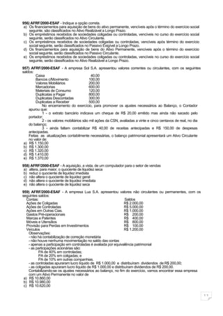 956) AFRF/2000-ESAF - Indique a opção correta.
 a) Os financiamentos para aquisição de bens do ativo permanente, vencíveis após o término do exercício social
    seguinte, são classificados no Ativo Realizável a Longo Prazo.
 b) Os empréstimos recebidos de sociedades coligadas ou controladas, vencíveis no curso do exercício social
    seguinte, serão classificados no Ativo Circulante.
 c) Os empréstimos recebidos de sociedades coligadas ou controladas, vencíveis após término do exercício
    social seguinte, serão classificados no Passivo Exigível a Longo Prazo.
 d) Os financiamentos para aquisição de bens do Ativo Permanente, vencíveis após o término do exercício
    social seguinte, serão classificados no Passivo Circulante.
 e) Os empréstimos recebidos de sociedades coligadas ou controladas, vencíveis no curso do exercício social
    seguinte, serão classificados no Ativo Realizável a Longo Prazo.

957) AFRF/2000-ESAF - A empresa Sol S.A. apresentou valores correntes ou circulantes, com os seguintes
saldos:
         Caixa                               40,00
         Bancos c/Movimento                 100,00
         Valores Mobiliários                200,00
         Mercadorias                        600,00
         Materiais de Consumo               120,00
         Duplicatas a Pagar                 800,00
         Duplicatas Descontadas             300,00
         Duplicatas a Receber               500,00
             No encerramento do exercício, para promover os ajustes necessários ao Balanço, o Contador
    apurou que:
             1 - o extrato bancário indicava um cheque de R$ 20,00 emitido mas ainda não sacado pelo
    portador;
             2 - os valores mobiliários são mil ações da CSN, avaliadas a vinte e cinco centavos de real, no dia
    do balanço;
             3 - ainda faltam contabilizar R$ 40,00 de receitas antecipadas e R$ 150,00 de despesas
    antecipadas.
    Feitas as atualizações contabilmente necessárias, o balanço patrimonial apresentará um Ativo Circulante
    no valor de:
 a) R$ 1.150,00
 b) R$ 1.300,00
 c) R$ 1.320,00
 d) R$ 1.410,00
 e) R$ 1.370,00

958) AFRF/2000-ESAF - A aquisição, a vista, de um computador para o setor de vendas
 a) altera, para maior, o quociente de liquidez seca
 b) reduz o quociente de liquidez imediata
 c) não altera o quociente de liquidez geral
 d) não altera o quociente de liquidez imediata
 e) não altera o quociente de liquidez seca

959) AFRF/2000-ESAF - A empresa Lua S.A. apresentou valores não circulantes ou permanentes, com os
seguintes saldos:
   Contas:                                                        Saldos
   Ações de Coligadas                                             R$ 2.000,00
   Ações de Controladas                                           R$ 5.000,00
   Ações em Outras Cias.                                          R$ 1.000,00
   Gastos Pré-operacionais                                        R$ 200,00
   Marcas e Patentes                                              R$ 400,00
   Móveis e Utensílios                                            R$ 800,00
   Provisão para Perdas em Investimentos                          R$ 100,00
   Veículos                                                       R$ 1.200,00
    Observações:
    - não há contabilização de correção monetária
    - não houve nenhuma movimentação no saldo das contas
    - apenas a participação em controladas é avaliada por equivalência patrimonial
    - as participações acionárias são:
           PA de 40% em controladas;
           PA de 20% em coligadas; e
           PA de 10% em outras companhias.
    - as controladas apuraram lucro líquido de R$ 1.000,00 e distribuíram dividendos de R$ 200,00;
    - as coligadas apuraram lucro líquido de R$ 1.000,00 e distribuíram dividendos de R$ 200,00.
    Contabilizando-se os ajustes necessários ao balanço, no fim do exercício, vamos encontrar essa empresa
    com um Ativo Permanente no valor de
 a) R$ 10.860,00
 b) R$ 10.980,00
 c) R$ 10.620,00

                                                                                                                   11
 