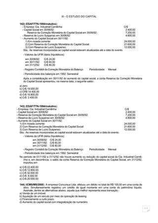 III - O ESTUDO DO CAPITAL

  142) (ESAF/TTN-1994/matutino)
    - Empresa: Cia. Industrial Camilinha                                                        Cr$
    - Capital Social em 30/06/92:                                                                2.400,00
         Reserva da Correção Monetária do Capital Social em 30/06/92:                            7.200,00
    - Reserva de Lucro Suspenso em 30/06/92:                                                     4.800,00
    - Aumento do Capital Social em 30/11/92:
       1) Em moeda corrente:                                                                    24.000,00
       2) Com Reserva da Correção Monetária do Capital Social:                                  21.600,00
       3) Com Reserva de Lucro Suspenso:                                                        12.000,00
     0bs.: As reservas incorporadas ao capital social estavam atualizadas até a data do evento.
     - Valores da UFIR diária (hipotéticos)
       em 30/06/92:     Cr$ 24,00
       em 30/11/92:     Cr$ 60,00
       em 31/12/92:     Cr$ 80,00
     - Registro Contábil da Correção Monetária do Balanço       Periodicidade:   Mensal
     - Periodicidade dos balanços em 1992: Semestral
     Após a contabilização em 30/11/92 do aumento do capital social, a conta Reserva da Correção Monetária
     do Capital Social apresentou, na mesma data, o seguinte saldo:
  a) zero
  b) Cr$ 18.000,00
  c) CR$ 14.400,00
  d) Cr$ 16.800,00
  e) Cr$ 2.400,00


   143) (ESAF/TTN-1994/matutino)
- Empresa: Cia. Industrial Camilinha                                                          Cr$
- Capital Social em 30/06/92:                                                                  2.400,00
- Reserva da Correção Monetária do Capital Social em 30/06/92:                                 7.200,00
- Reserva de Lucro Suspenso em 30/06/92:                                                       4.800,00
- Aumento do Capital Social em 30/11/92:
   1) Em moeda corrente:                                                                      24.000,00
   2) Com Reserva da Correção Monetária do Capital Social:                                    21.600,00
   3) Com Reserva de Lucro Suspenso:                                                          12.000,00
   0bs.: As reservas incorporadas ao capital social estavam atualizadas até a data do evento.
       - Valores da UFIR diária (hipotéticos)
                em 30/06/92: Cr$ 24,00
                em 30/11/92: Cr$ 60,00
                em 31/12/92: Cr$ 80,00
       - Registro Contábil da Correção Monetária do Balanço       Periodicidade: Mensal
       - Periodicidade dos balanços em 1992: Semestral
   No período de 01/11/92 a 31/12/92 não houve aumento ou redução do capital social da Cia. Industrial Camili-
       nha e, em decorrência, o saldo da conta Reserva da Correção Monetária do Capital Social, em 31/12/92,
       importou em
  a) Cr$ 22.400.00
  b) Cr$ 12.800.00
  c) Cr$ 32.000.00
  d) Cr$ 8.000.00
  e) Cr$ 20.000.00

  144) (ICMS/MS/2000) A empresa Concursus Ltda. efetuou um débito no total de R$ 100,00 em uma conta de
      ativo. Simultaneamente registrou um crédito de igual montante em uma conta do patrimônio líquido.
      Assinale, dentre as alternativas abaixo, aquela que melhor representa essa transação :
  a) Venda de um imóvel.
  b) Aquisição de um veículo por meio de operação de leasing.
  c) Financiamento a curto prazo.
  d) Aumento do capital social com integralização de numerário.

                                                                                                                 11
 
