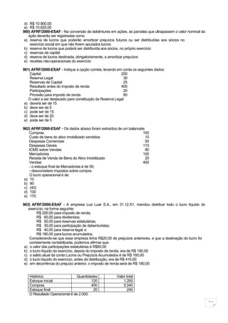 d) R$ 10.900,00
 e) R$ 10.820,00
960) AFRF/2000-ESAF - Na conversão de debêntures em ações, as parcelas que ultrapassem o valor nominal da
   ação deverão ser registradas como
 a) reserva de lucros que poderão amortizar prejuízos futuros ou ser distribuídas aos sócios no
    exercício social em que não forem apurados lucros
 b) reserva de lucros que poderá ser distribuída aos sócios, no próprio exercício
 c) reservas de capital
 d) reserva de lucros destinada, obrigatoriamente, a amortizar prejuízos
 e) receitas não-operacionais do exercício

961) AFRF/2000-ESAF - Indique a opção correta, levando em conta os seguintes dados:
    Capital                                                200
    Reserva Legal                                            30
    Reservas de Capital                                      25
    Resultado antes do imposto de renda                    400
    Participações                                            20
    Provisão para imposto de renda                           80
   O valor a ser destacado para constituição da Reserva Legal
 a) deverá ser de 15
 b) deve ser de 5
 c) pode ser de 15
 d) deve ser de 20
 e) pode ser de 5

962) AFRF/2000-ESAF - Os dados abaixo foram extraídos de um balancete:
    Compras                                                         100
    Custo de bens do ativo imobilizado vendidos                       10
    Despesas Comerciais                                               50
    Despesas Gerais                                                 110
    ICMS sobre Vendas                                                 80
    Mercadorias                                                     100
    Receita de Venda de Bens do Ativo Imobilizado                     20
    Vendas                                                          400
    - o estoque final de Mercadorias é de 50;
    - desconsidere impostos sobre compra.
    O lucro operacional é de:
 a) 10
 b) 90
 c) (40)
 d) 100
 e) 170

963) AFRF/2000-ESAF - A empresa Lua Luar S.A., em 31.12.X1, mandou distribuir todo o lucro líquido do
   exercício, na forma seguinte:
         R$ 200,00 para imposto de renda;
         R$ 60,00 para dividendos;
         R$ 50,00 para reservas estatutárias;
         R$ 30,00 para participação de debenturistas;
         R$ 40,00 para reserva legal; e
         R$ 180,00 para lucros acumulados.
    Considerando-se que essa empresa tinha R$20,00 de prejuízos anteriores, e que a destinação do lucro foi
    corretamente contabilizada, podemos afirmar que:
 a) o valor das participações estatutárias é R$80,00
 b) o lucro líquido do exercício, depois do imposto de renda, era de R$ 190,00
 c) o saldo atual da conta Lucros ou Prejuízos Acumulados é de R$ 160,00
 d) o lucro líquido do exercício, antes da distribuição, era de R$ 410,00
 e) em decorrência do prejuízo anterior, o imposto de renda será de R$ 180,00


   Histórico                   Quantidades             Valor total
   Estoque inicial                     120                 1.200
   Compras                             400                 5.040
   Estoque final                        20                    240
   O Resultado Operacional é de 2.000.

                                                                                                              11
 