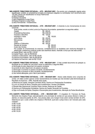 969) AGENTE TRIBUTÀRIO ESTADUAL – ATE – MS-ESAF-2001 - De acordo com a legislação vigente sobre
   classificação contábil, os empréstimos tomados de empresas coligadas ou controladas, com vencimento para
   120 dias, devem ser classificados no Grupo Patrimonial
   a) Ativo Circulante
   b) Passivo Circulante
   c) Ativo Realizável a Longo Prazo
   d) Passivo Exigível a Longo Prazo
   e) Ativo Permanente – Investimentos

970) AGENTE TRIBUTÀRIO ESTADUAL – ATE – MS-ESAF-2001 - A Azienda é uma microempresa do ramo
   comercial.
       Suas contas, exceto a conta Lucros (ou Prejuízos) Acumulados, apresentam os seguintes saldos:
       Capital                                   R$ 800,00
       Empréstimos Bancários                     R$ 2.000,00
       Impostos a Recolher                       R$ 120,00
       Impostos e Taxas                                  R$ 150,00
       Juros Ativos                              R$ 250,00
       Mercadorias                               R$ 1.200,00
       Caixa                                     R$ 800,00
       Salários e Ordenados                      R$ 320,00
       Receita de Vendas                                 R$ 950,00
       Custo das Vendas                                  R$ 900,00
       Por ocasião do encerramento do exercício, contabilizando-se os resultados sem nenhuma tributação ou
       distribuição, poderemos confirmar quatro das assertivas abaixo. Assinale a única que não está correta.
   a) Capital Alheio: valor de R$ 2.120,00
   b) Capital Próprio: valor de R$ 800,00
   c) Passivo a Descoberto: valor de R$ 120,00
   d) Prejuízos Acumulados: valor de R$ 920,00
   e) Prejuízo do Exercício: valor de R$ 170,00

971) AGENTE TRIBUTÀRIO ESTADUAL – ATE – MS-ESAF-2001 - O fato contábil decorrente da quitação ou
   liquidação de um crédito de curto prazo causa no patrimônio o seguinte efeito:
   a) diminuição do ativo disponível e do passivo circulante
   b) aumento do ativo disponível e do passivo circulante
   c) diminuição e aumento no passivo circulante, simultaneamente
   d) diminuição e aumento no ativo circulante, simultaneamente
   e) não haverá alterações, pois o fato é permutativo

972) AGENTE TRIBUTÀRIO ESTADUAL – ATE – MS-ESAF-2001 - Abaixo estão listados cinco conjuntos de
   contas. Um deles contém apenas contas representativas de receitas que não transitam pela Demonstração do
   Resultado do Exercício – DRE. Assinale essa opção.
   a) Reservas de Capital, Variações Cambiais Ativas, Ganhos em Participações Societárias.
   b) Lucro na Venda de Ativos, Doações para Investimentos, Vendas Canceladas.
   c) Receita Não-Operacional, Impostos Sobre Vendas, Reservas de Capital.
   d) Ganhos em Participações Societárias, Ganhos de Capital, Reversão de Provisões.
   e) Ágio na Emissão de Ações, Doações e Subvenções para Investimentos, Alienação de Partes Beneficiárias.

973) AGENTE TRIBUTÀRIO ESTADUAL – ATE – MS-ESAF-2001 - O chapeleiro Sr. Francisco de Paula,
   fabricante dos chapéus Frapa, está planejando uma promoção de vendas em que possa oferecer a todos os
   clientes um desconto-padrão de 20%, mas precisa obter uma margem bruta sobre vendas também de 20%.
   Sabendo-se que o custo unitário dos chapéus é R$ 80,00, qual será o preço bruto a ser marcado para cada
   unidade?
   a) R$ 112,00
   b) R$ 115,20
   c) R$ 120,00
   d) R$ 125,00
   e) R$ 133,20




                                                                                                                11
 
