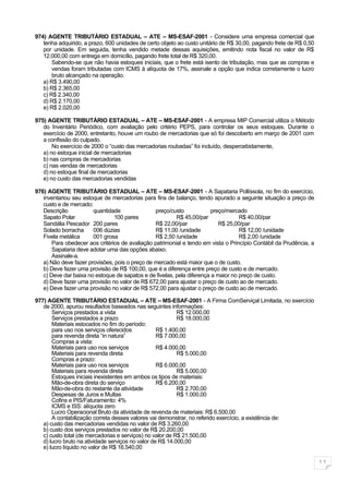 974) AGENTE TRIBUTÀRIO ESTADUAL – ATE – MS-ESAF-2001 - Considere uma empresa comercial que
   tenha adquirido, a prazo, 600 unidades de certo objeto ao custo unitário de R$ 30,00, pagando frete de R$ 0,50
   por unidade. Em seguida, tenha vendido metade dessas aquisições, emitindo nota fiscal no valor de R$
   12.000,00 com entrega em domicílio, pagando frete total de R$ 320,00.
       Sabendo-se que não havia estoques iniciais, que o frete está isento de tributação, mas que as compras e
       vendas foram tributadas com ICMS à alíquota de 17%, assinale a opção que indica corretamente o lucro
       bruto alcançado na operação.
   a) R$ 3.490,00
   b) R$ 2.365,00
   c) R$ 2.340,00
   d) R$ 2.170,00
   e) R$ 2.020,00

975) AGENTE TRIBUTÀRIO ESTADUAL – ATE – MS-ESAF-2001 - A empresa MIP Comercial utiliza o Método
   do Inventário Periódico, com avaliação pelo critério PEPS, para controlar os seus estoques. Durante o
   exercício de 2000, entretanto, houve um roubo de mercadorias que só foi descoberto em março de 2001 com
   a confissão do culpado.
       No exercício de 2000 o “custo das mercadorias roubadas” foi incluído, despercebidamente,
   a) no estoque inicial de mercadorias
   b) nas compras de mercadorias
   c) nas vendas de mercadorias
   d) no estoque final de mercadorias
   e) no custo das mercadorias vendidas

976) AGENTE TRIBUTÀRIO ESTADUAL – ATE – MS-ESAF-2001 - A Sapataria Pollíssola, no fim do exercício,
   inventariou seu estoque de mercadorias para fins de balanço, tendo apurado a seguinte situação a preço de
   custo e de mercado:
   Descrição           quantidade               preço/custo            preço/mercado
   Sapato Polar                 100 pares                R$ 45,00/par              R$ 40,00/par
   Sandália Pescador 200 pares                  R$ 22,00/par              R$ 25,00/par
   Solado borracha     006 dúzias               R$ 11,00 /unidade                  R$ 12,00 /unidade
   Fivela metálica     001 grosa                R$ 2,50 /unidade                   R$ 2,00 /unidade
       Para obedecer aos critérios de avaliação patrimonial e tendo em vista o Princípio Contábil da Prudência, a
       Sapataria deve adotar uma das opções abaixo.
       Assinale-a.
   a) Não deve fazer provisões, pois o preço de mercado está maior que o de custo.
   b) Deve fazer uma provisão de R$ 100,00, que é a diferença entre preço de custo e de mercado.
   c) Deve dar baixa no estoque de sapatos e de fivelas, pela diferença a maior no preço de custo.
   d) Deve fazer uma provisão no valor de R$ 672,00 para ajustar o preço de custo ao de mercado.
   e) Deve fazer uma provisão no valor de R$ 572,00 para ajustar o preço de custo ao de mercado.

977) AGENTE TRIBUTÀRIO ESTADUAL – ATE – MS-ESAF-2001 - A Firma ComServiçal Limitada, no exercício
   de 2000, apurou resultados baseados nas seguintes informações:
       Serviços prestados a vista                          R$ 12.000,00
       Serviços prestados a prazo                          R$ 18.000,00
       Materiais estocados no fim do período:
       para uso nos serviços oferecidos            R$ 1.400,00
       para revenda direta “in natura”             R$ 7.000,00
       Compras a vista:
       Materiais para uso nos serviços             R$ 4.000,00
       Materiais para revenda direta                       R$ 5.000,00
       Compras a prazo:
       Materiais para uso nos serviços             R$ 6.000,00
       Materiais para revenda direta                       R$ 5.000,00
       Estoques iniciais inexistentes em ambos os tipos de materiais:
       Mão-de-obra direta do serviço               R$ 6.200,00
       Mão-de-obra do restante da atividade                R$ 2.700,00
       Despesas de Juros e Multas                          R$ 1.000,00
       Cofins e PIS/Faturamento: 4%
       ICMS e ISS: alíquota zero
       Lucro Operacional Bruto da atividade de revenda de materiais: R$ 6.500,00
       A contabilização correta desses valores vai demonstrar, no referido exercício, a existência de:
   a) custo das mercadorias vendidas no valor de R$ 3.260,00
   b) custo dos serviços prestados no valor de R$ 20.200,00
   c) custo total (de mercadorias e serviços) no valor de R$ 21.500,00
   d) lucro bruto na atividade serviços no valor de R$ 14.000,00
   e) lucro líquido no valor de R$ 16.540,00

                                                                                                                    11
 