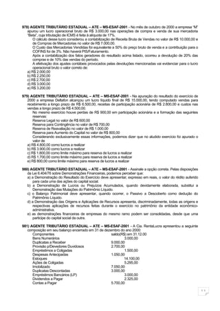 978) AGENTE TRIBUTÀRIO ESTADUAL – ATE – MS-ESAF-2001 - No mês de outubro de 2000 a empresa “M”
   apurou um lucro operacional bruto de R$ 3.000,00 nas operações de compra e venda de sua mercadoria
   “Beta”, cuja tributação de ICMS é feita à alíquota de 17%.
       O cálculo desse lucro considerou a contabilização de Receita Bruta de Vendas no valor de R$ 10.000,00 e
       de Compras de Mercadorias no valor de R$ 7.000,00.
       O Custo das Mercadorias Vendidas foi equivalente a 50% do preço bruto de venda e a contribuição para o
       COFINS foi de 3%. Não haverá PIS/Faturamento.
       Após a contabilização dos fatos geradores do resultado acima listado, ocorreu a devolução de 20% das
       compras e de 10% das vendas do período.
       A efetivação dos ajustes contábeis provocados pelas devoluções mencionadas vai evidenciar para o lucro
       operacional bruto o valor correto de:
   a) R$ 2.000,00
   b) R$ 2.250,00
   c) R$ 2.700,00
   d) R$ 3.000,00
   e) R$ 3.200,00

979) AGENTE TRIBUTÀRIO ESTADUAL – ATE – MS-ESAF-2001 - Na apuração do resultado do exercício de
   2000 a empresa Deltafon alcançou um lucro líquido final de R$ 15.000,00, tendo computado vendas para
   recebimento a longo prazo de R$ 6.500,00, receitas de participação acionária de R$ 2.800,00 e custos nas
   vendas a longo prazo de R$ 4.500,00.
       No mesmo exercício houve perdas de R$ 900,00 em participação acionária e a formação das seguintes
       reservas:
       Reserva Legal no valor de R$ 600,00
       Reserva para Contingência no valor de R$ 700,00
       Reserva de Reavaliação no valor de R$ 1.000,00
       Reserva para Aumento do Capital no valor de R$ 800,00
       Considerando exclusivamente essas informações, podemos dizer que no aludido exercício foi apurado o
       valor de
   a) R$ 4.800,00 como lucros a realizar
   b) R$ 3.900,00 como lucros a realizar
   c) R$ 1.800,00 como limite máximo para reserva de lucros a realizar
   d) R$ 1.700,00 como limite máximo para reserva de lucros a realizar
   e) R$ 800,00 como limite máximo para reserva de lucros a realizar

980) AGENTE TRIBUTÀRIO ESTADUAL – ATE – MS-ESAF-2001 - Assinale a opção correta. Pelas disposições
   da Lei 6.404/76 sobre Demonstrações Financeiras, podemos perceber que:
   a) a Demonstração do Resultado do Exercício deve apresentar, expresso em reais, o valor do rédito auferido
       para cada uma das ações do capital social.
   b) a Demonstração de Lucros ou Prejuízos Acumulados, quando devidamente elaborada, substitui a
       Demonstração das Mutações do Patrimônio Líquido.
   c) o Balanço Patrimonial deve apresentar, quando ocorrer, o Passivo a Descoberto como dedução do
       Patrimônio Líquido.
   d) a Demonstração das Origens e Aplicações de Recursos apresenta, discriminadamente, todas as origens e
       respectivas aplicações de recursos feitas durante o exercício no patrimônio da entidade econômico-
       administrativa.
   e) as demonstrações financeiras de empresas do mesmo ramo podem ser consolidadas, desde que uma
       participe do capital social da outra.

981) AGENTE TRIBUTÀRIO ESTADUAL – ATE – MS-ESAF-2001 - A Cia. RentaLucra apresentou a seguinte
   composição em seu balanço encerrado em 31 de dezembro do ano 2000:
      Componentes                                   saldo(R$) em 31.12.00
      Bens Numerários                                       3.000,00
      Duplicatas a Receber                          9.000,00
      Provisão p/Devedores Duvidosos                2.700,00
      Empréstimos a Coligadas                               1.500,00
      Despesas Antecipadas                          1.050,00
      Estoques                                              14.100,00
      Ações de Coligadas                                    5.295,00
      Imobilizado                                   7.050,00
      Duplicatas Descontadas                        3.000,00
      Empréstimos Bancários (LP)                            3.000,00
      Dividendos a Pagar                                    2.325,00
      Contas a Pagar                                5.700,00

                                                                                                                 11
 