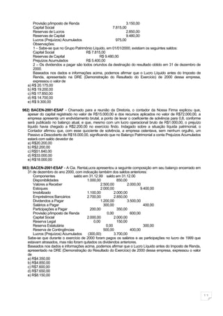 Provisão p/Imposto de Renda                             3.150,00
       Capital Social                                  7.815,00
       Reservas de Lucros                                      2.850,00
       Reservas de Capital                                     9.480,00
       Lucros (Prejuízos) Acumulados                     975,00
       Observações:
       1 – Sabe-se que no Grupo Patrimônio Líquido, em 01/01/2000, existiam os seguintes saldos:
       Capital Social                  R$ 7.815,00
       Reservas de Capital                     R$ 9.480,00
       Prejuízos Acumulados            R$ 5.400,00
       2 – Os dividendos a pagar são todos oriundos da destinação do resultado obtido em 31 de dezembro de
       2000.
       Baseados nos dados e informações acima, podemos afirmar que o Lucro Líquido antes do Imposto de
       Renda, apresentado na DRE (Demonstração do Resultado do Exercício) de 2000 dessa empresa,
       expressou o valor de
   a) R$ 20.175,00
   b) R$ 19.200,00
   c) R$ 17.850,00
   d) R$ 14.700,00
   e) R$ 9.300,00

982) BACEN-2001-ESAF - Chamado para a reunião da Diretoria, o contador da Nossa Firma explicou que,
   apesar do capital registrado no valor de R$15.000,00 e dos recursos aplicados no valor de R$72.000,00, a
   empresa apresenta um endividamento brutal, a ponto de levar o coeficiente de solvência para 0,8, conforme
   será publicado no balanço atual, e que, mesmo com um lucro operacional bruto de R$1.000,00, o prejuízo
   líquido havia chegado a R$2.200,00 no exercício findo. Indagado sobre a situação líquida patrimonial, o
   Contador afirmou que, com esse quociente de solvência, a empresa ostentava, sem nenhum orgulho, um
   Passivo a Descoberto de R$18.000,00, significando que no Balanço Patrimonial a conta Prejuízos Acumulados
   estará com saldo devedor de
   a) R$20.200,00
   b) R$2.200,00
   c) R$51.840,00
   d) R$33.000,00
   e) R$18.000,00

983) BACEN-2001-ESAF - A Cia. RentaLucra apresentou a seguinte composição em seu balanço encerrado em
   31 de dezembro do ano 2000, com indicação também dos saldos anteriores:
       Componentes              saldo em 31.12.99 saldo em 31.12.00
       Disponibilidades                 1.000,00          850,00
       Valores a Receber                        2.500,00        2.000,00
       Estoques                                 2.000,00                9.400,00
       Imobilizado                      1.100,00        2.000,00
       Empréstimos Bancários            2.700,00        2.850,00
       Dividendos a Pagar                       1.200,00        3.500,00
       Salários a Pagar                           300,00                  400,00
       Participações a Pagar              200,00          350,00
       Provisão p/Imposto de Renda                  0,00          600,00
       Capital Social                   2.000,00        2.000,00
       Reserva Legal                        0,00          150,00
       Reserva Estatutária                         0,00                   300,00
       Reserva de Contingências                   500,00          400,00
       Lucros (Prejuízos) Acumulados    (300,00)        3.700,00
   Sabe-se que durante o exercício de 2000 foram pagos os salários e as participações no lucro de 1999 que
   estavam atrasados, mas não foram quitados os dividendos anteriores.
   Baseados nos dados e informações acima, podemos afirmar que o Lucro Líquido antes do Imposto de Renda,
   apresentado na DRE (Demonstração do Resultado do Exercício) de 2000 dessa empresa, expressou o valor
   de
   a) R$4.350,00
   b) R$4.850,00
   c) R$7.600,00
   d) R$7.650,00
   e) R$8.150,00




                                                                                                               11
 