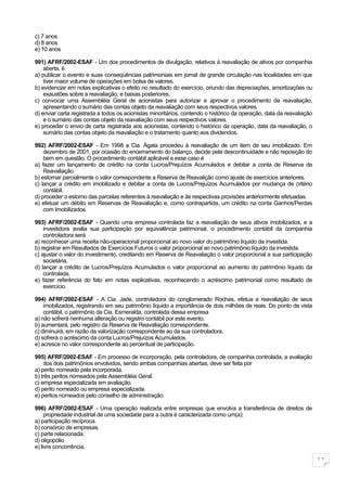 c) 7 anos
d) 8 anos
e) 10 anos

991) AFRF/2002-ESAF - Um dos procedimentos de divulgação, relativos à reavaliação de ativos por companhia
    aberta, é
a) publicar o evento e suas conseqüências patrimoniais em jornal de grande circulação nas localidades em que
    tiver maior volume de operações em bolsa de valores.
b) evidenciar em notas explicativas o efeito no resultado do exercício, oriundo das depreciações, amortizações ou
    exaustões sobre a reavaliação, e baixas posteriores.
c) convocar uma Assembléia Geral de acionistas para autorizar e aprovar o procedimento de reavaliação,
    apresentando o sumário das contas objeto da reavaliação com seus respectivos valores.
d) enviar carta registrada a todos os acionistas minoritários, contendo o histórico da operação, data da reavaliação
    e o sumário das contas objeto da reavaliação com seus respectivos valores.
e) proceder o envio de carta registrada aos acionistas, contendo o histórico da operação, data da reavaliação, o
    sumário das contas objeto da reavaliação e o tratamento quanto aos dividendos.

992) AFRF/2002-ESAF - Em 1998 a Cia. Ágata procedeu à reavaliação de um item de seu imobilizado. Em
    dezembro de 2001, por ocasião do encerramento do balanço, decide pela descontinuidade e não reposição do
    bem em questão. O procedimento contábil aplicável a esse caso é
a) fazer um lançamento de crédito na conta Lucros/Prejuízos Acumulados e debitar a conta de Reserva de
    Reavaliação.
b) estornar parcialmente o valor correspondente a Reserva de Reavalição como ajuste de exercícios anteriores.
c) lançar a crédito em imobilizado e debitar a conta de Lucros/Prejuízos Acumulados por mudança de critério
    contábil.
d) proceder o estorno das parcelas referentes à reavaliação e às respectivas provisões anteriormente efetuadas.
e) efetuar um débito em Reservas de Reavaliação e, como contrapartida, um crédito na conta Ganhos/Perdas
    com Imobilizados.

993) AFRF/2002-ESAF - Quando uma empresa controlada faz a reavaliação de seus ativos imobilizados, e a
    investidora avalia sua participação por equivalência patrimonial, o procedimento contábil da companhia
    controladora será
a) reconhecer uma receita não-operacional proporcional ao novo valor do patrimônio líquido da investida.
b) registrar em Resultados de Exercícios Futuros o valor proporcional ao novo patrimônio líquido da investida.
c) ajustar o valor do investimento, creditando em Reserva de Reavaliação o valor proporcional a sua participação
    societária.
d) lançar a crédito de Lucros/Prejuízos Acumulados o valor proporcional ao aumento do patrimônio líquido da
    controlada.
e) fazer referência do fato em notas explicativas, reconhecendo o acréscimo patrimonial como resultado de
    exercício.

994) AFRF/2002-ESAF - A Cia. Jade, controladora do conglomerado Rochas, efetua a reavaliação de seus
    imobilizados, registrando em seu patrimônio líquido a importância de dois milhões de reais. Do ponto de vista
    contábil, o patrimônio da Cia. Esmeralda, controlada dessa empresa
a) não sofrerá nenhuma alteração ou registro contábil por este evento.
b) aumentará, pelo registro da Reserva de Reavaliação correspondente.
c) diminuirá, em razão da valorização correspondente ao da sua controladora.
d) sofrerá o acréscimo da conta Lucros/Prejuízos Acumulados.
e) acresce no valor correspondente ao percentual de participação.

995) AFRF/2002-ESAF - Em processo de incorporação, pela controladora, de companhia controlada, a avaliação
    dos dois patrimônios envolvidos, sendo ambas companhias abertas, deve ser feita por
a) perito nomeado pela incorporada.
b) três peritos nomeados pela Assembléia Geral.
c) empresa especializada em avaliação.
d) perito nomeado ou empresa especializada.
e) peritos nomeados pelo conselho de administração.

996) AFRF/2002-ESAF - Uma operação realizada entre empresas que envolva a transferência de direitos de
     propriedade industrial de uma sociedade para a outra é caracterizada como um(a):
a) participação recíproca.
b) consórcio de empresas.
c) parte relacionada.
d) oligopólio.
e) livre concorrência.

                                                                                                                       11
 
