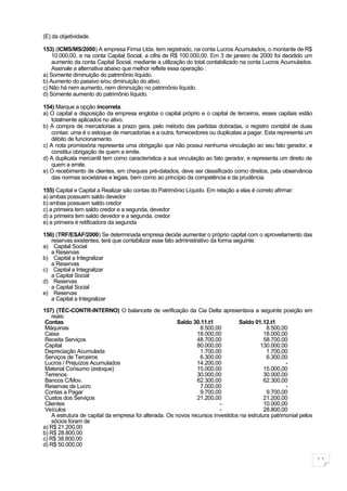 (E) da objetividade.

153) (ICMS/MS/2000) A empresa Firma Ltda. tem registrado, na conta Lucros Acumulados, o montante de R$
    10.000,00, e na conta Capital Social, a cifra de R$ 100.000,00. Em 3 de janeiro de 2000 foi decidido um
    aumento da conta Capital Social, mediante a utilização do total contabilizado na conta Lucros Acumulados.
    Assinale a alternativa abaixo que melhor reflete essa operação :
a) Somente diminuição do patrimônio líquido.
b) Aumento do passivo e/ou diminuição do ativo.
c) Não há nem aumento, nem diminuição no patrimônio líquido.
d) Somente aumento do patrimônio líquido.

154) Marque a opção incorreta.
a) O capital a disposição da empresa engloba o capital próprio e o capital de terceiros, esses capitais estão
   totalmente aplicados no ativo.
b) A compra de mercadorias a prazo gera, pelo método das partidas dobradas, o registro contábil de duas
   contas: uma é o estoque de mercadorias e a outra, fornecedores ou duplicatas a pagar. Esta representa um
   débito de funcionamento.
c) A nota promissória representa uma obrigação que não possui nenhuma vinculação ao seu fato gerador, e
   constitui obrigação de quem a emite.
d) A duplicata mercantil tem como característica a sua vinculação ao fato gerador, e representa um direito de
   quem a emite.
e) O recebimento de clientes, em cheques pré-datados, deve ser classificado como direitos, pela observância
   das normas societárias e legais, bem como ao princípio da competência e da prudência.

155) Capital e Capital a Realizar são contas do Patrimônio Líquido. Em relação a elas é correto afirmar:
a) ambas possuem saldo devedor
b) ambas possuem saldo credor
c) a primeira tem saldo credor e a segunda, devedor
d) a primeira tem saldo devedor e a segunda, credor
e) a primeira é retificadora da segunda

156) (TRF/ESAF/2000) Se determinada empresa decide aumentar o próprio capital com o aproveitamento das
   reservas existentes, terá que contabilizar esse fato administrativo da forma seguinte:
a) Capital Social
   a Reservas
b) Capital a Integralizar
   a Reservas
c) Capital a Integralizar
   a Capital Social
d) Reservas
   a Capital Social
e) Reservas
   a Capital a Integralizar

157) (TÉC-CONTR-INTERNO) O balancete de verificação da Cia Delta apresentava a seguinte posição em
    reais:
 Contas                                                 Saldo 30.11.t1          Saldo 01.12.t1
 Máquinas                                                       8.500,00                    8.500,00
 Caixa                                                         18.000,00                   18.000,00
 Receita Serviços                                              48.700,00                   58.700,00
 Capital                                                       80.000,00                 130.000,00
 Depreciação Acumulada                                          1.700,00                    1.700,00
 Serviços de Terceiros                                          6.300,00                    6.300,00
 Lucros / Prejuízos Acumulados                                 14.200,00                            -
 Material Consumo (estoque)                                    15.000,00                   15.000,00
 Terrenos                                                      30.000,00                   30.000,00
 Bancos C/Mov.                                                 62.300,00                   62.300,00
 Reservas de Lucro                                              7.000,00                            -
 Contas a Pagar                                                 9.700,00                    9.700,00
 Custos dos Serviços                                           21.200,00                   21.200,00
 Clientes                                                                -                 10.000,00
 Veículos                                                                -                 28.800,00
    A estrutura de capital da empresa foi alterada. Os novos recursos investidos na estrutura patrimonial pelos
    sócios foram de
a) R$ 21.200,00
b) R$ 28.800,00
c) R$ 38.800,00
d) R$ 50.000,00

                                                                                                                  11
 