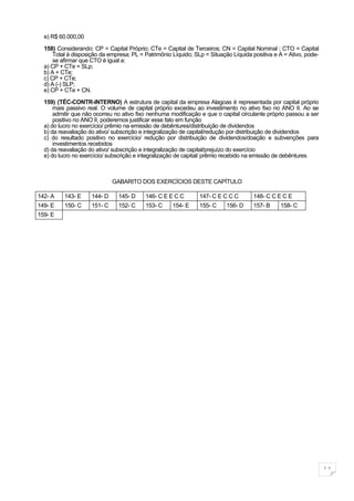 e) R$ 60.000,00

  158) Considerando: CP = Capital Próprio; CTe = Capital de Terceiros; CN = Capital Nominal ; CTO = Capital
      Total à disposição da empresa; PL = Patrimônio Líquido; SLp = Situação Líquida positiva e A = Ativo, pode-
      se afirmar que CTO é igual a:
  a) CP + CTe = SLp;
  b) A + CTe;
  c) CP + CTe;
  d) A (-) SLP;
  e) CP + CTe + CN.

  159) (TÉC-CONTR-INTERNO) A estrutura de capital da empresa Alagoas é representada por capital próprio
      mais passivo real. O volume de capital próprio excedeu ao investimento no ativo fixo no ANO II. Ao se
      admitir que não ocorreu no ativo fixo nenhuma modificação e que o capital circulante próprio passou a ser
      positivo no ANO II, poderemos justificar esse fato em função
  a) do lucro no exercício/ prêmio na emissão de debêntures/distribuição de dividendos
  b) da reavaliação do ativo/ subscrição e integralização de capital/redução por distribuição de dividendos
  c) do resultado positivo no exercício/ redução por distribuição de dividendos/doação e subvenções para
      investimentos recebidos
  d) da reavaliação do ativo/ subscrição e integralização de capital/prejuízo do exercício
  e) do lucro no exercício/ subscrição e integralização de capital/ prêmio recebido na emissão de debêntures



                              GABARITO DOS EXERCÍCIOS DESTE CAPÍTULO

142- A    143- E     144- D    145- D     146- C E E C C        147- C E C C C       148- C C E C E
149- E    150- C     151- C    152- C     153- C     154- E     155- C     156- D    157- B     158- C
159- E




                                                                                                                   11
 