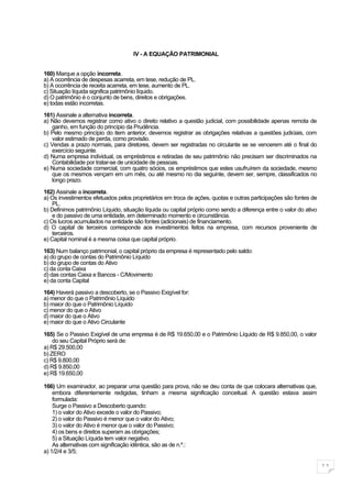 IV - A EQUAÇÃO PATRIMONIAL


160) Marque a opção incorreta.
a) A ocorrência de despesas acarreta, em tese, redução de PL.
b) A ocorrência de receita acarreta, em tese, aumento de PL.
c) Situação líquida significa patrimônio líquido.
d) O patrimônio é o conjunto de bens, direitos e obrigações.
e) todas estão incorretas.

161) Assinale a alternativa incorreta.
a) Não devemos registrar como ativo o direito relativo a questão judicial, com possibilidade apenas remota de
    ganho, em função do princípio da Prudência.
b) Pelo mesmo princípio do item anterior, devemos registrar as obrigações relativas a questões judiciais, com
    valor estimado de perda, como provisão.
c) Vendas a prazo normais, para diretores, devem ser registradas no circulante se se vencerem até o final do
    exercício seguinte.
d) Numa empresa individual, os empréstimos e retiradas de seu patrimônio não precisam ser discriminados na
    Contabilidade por tratar-se de unicidade de pessoas.
e) Numa sociedade comercial, com quatro sócios, os empréstimos que estes usufruírem da sociedade, mesmo
    que os mesmos vençam em um mês, ou até mesmo no dia seguinte, devem ser, sempre, classificados no
    longo prazo.

162) Assinale a incorreta.
a) Os investimentos efetuados pelos proprietários em troca de ações, quotas e outras participações são fontes de
    PL.
b) Definimos patrimônio Líquido, situação líquida ou capital próprio como sendo a diferença entre o valor do ativo
    e do passivo de uma entidade, em determinado momento e circunstância.
c) Os lucros acumulados na entidade são fontes (adicionais) de financiamento.
d) O capital de terceiros corresponde aos investimentos feitos na empresa, com recursos proveniente de
    terceiros.
e) Capital nominal é a mesma coisa que capital próprio.

163) Num balanço patrimonial, o capital próprio da empresa é representado pelo saldo:
a) do grupo de contas do Patrimônio Líquido
b) do grupo de contas do Ativo
c) da conta Caixa
d) das contas Caixa e Bancos - C/Movimento
e) da conta Capital

164) Haverá passivo a descoberto, se o Passivo Exigível for:
a) menor do que o Patrimônio Líquido
b) maior do que o Patrimônio Líquido
c) menor do que o Ativo
d) maior do que o Ativo
e) maior do que o Ativo Circulante

165) Se o Passivo Exigível de uma empresa é de R$ 19.650,00 e o Patrimônio Líquido de R$ 9.850,00, o valor
    do seu Capital Próprio será de:
a) R$ 29.500,00
b) ZERO
c) R$ 9.800,00
d) R$ 9.850,00
e) R$ 19.650,00

166) Um examinador, ao preparar uma questão para prova, não se deu conta de que colocara alternativas que,
    embora diferentemente redigidas, tinham a mesma significação conceitual. A questão estava assim
    formulada:
    Surge o Passivo a Descoberto quando:
    1) o valor do Ativo excede o valor do Passivo;
    2) o valor do Passivo é menor que o valor do Ativo;
    3) o valor do Ativo é menor que o valor do Passivo;
    4) os bens e direitos superam as obrigações;
    5) a Situação Líquida tem valor negativo.
    As alternativas com significação idêntica, são as de n.º.:
a) 1/2/4 e 3/5;

                                                                                                                     11
 