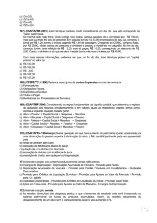 b) 1/3 e 2/5;
c) 1/2/3 e 4/5;
d) 1/2 e 4/5;
e) 1/3/5 e 2/4.

167) (ESAF/AFRF-2001) José Henrique resolveu medir contabilmente um dia de sua vida começando do
   “nada” patrimonial.
   De manhã cedo nada tinha. Vestiu o traje novo (calça, camisa, sapatos, etc.), comprado por R$ 105,00,
   mas que sua mãe lhe deu de presente. Em seguida tomou R$ 30,00 emprestados de seu pai, comprou o
   jornal por R$ 1,20, tomou o ônibus pagando R$ 1,80 de passagem. Chegando ao CONIC, comprou fiado,
   por R$ 50,00, várias caixas de bombons e chicletes e passou a vendê-los no calçadão. No fim do dia,
   cansado, tomou uma refeição de R$ 12,00, mas só pagou R$ 10,00, conseguindo um desconto de R$
   2,00. Contou o dinheiro e viu que vendera metade dos bombons e chicletes por R$ 40,00.

     Com base nessas informações, podemos ver que, no fim do dia, José Henrique possui um “capital
     próprio” no valor de:
a)   R$ 120,00
b)   R$ 189,00
c)   R$ 2,00
d)   R$ 187,00
e)   R$ 107,00
168) (CESPE/TCU-1996) Pertence ao conjunto de contas do passivo a conta denominada
(1) Fornecedores.
(2) Obrigações Fiscais.
(3) Duplicatas a Receber.
(4) Títulos a Pagar.
(5) Benfeitorias em Propriedades de Terceiros.

169) (ESAF/TRF-2000) Considerando as regras fundamentais da digrafia contábil, que determina o registro
   da aplicação dos recursos simultaneamente e em valores iguais às respectivas origens, temos como
   correta a seguinte equação contábil geral:
a) Ativo = Passivo + Capital Social + Despesas - Receitas
b) Ativo + Receitas = Capital Social + Despesas + Passivo
c) Ativo - Passivo = Capital Social + Receitas + Despesas
d) Ativo + Capital Social + Receitas = Passivo + Despesas
e) Ativo + Despesas = Capital Social + Receitas + Passivo

170) (ESAF/AFTN-1994/março) Numa operação em que há o aumento do patrimônio líquido, ocasionado por
    uma diminuição do passivo superior à diminuição do ativo, o fato contábil pertinente pode ser apresentado
    pela
a) venda de um bem com lucro
b) colocação de debêntures abaixo do preço
c) quitação de uma dívida com desconto
d) renovação de dívidas com incidência de juros
e) prescrição de dívida, sem qualquer contraprestação

171) Assinale a opção que contenha exclusivamente contas retificadoras:
a) Encargos de Depreciação - Depreciação Acumulada de Veículos - Provisão para Férias
b) Depreciação Acumulada de Veículos - Provisão para Perdas Prováveis em Investimentos - Duplicatas
    Descontadas
c) Provisão para Créditos de Liquidação Duvidosa - Provisão para Ajustes ao Valor de Mercado - Provisão
    para 13o. salário
d) Duplicatas Descontadas - Provisão para Créditos de Liquidação Duvidosa - Provisão para Férias
e) Ações em Tesouraria - Provisão para Ajustes ao Valor de Mercado - Encargos de Depreciação

172) Assinale a opção correta.
a) As receitas diminuídas das despesas produz o que chamamos de resultado este será incorporado no
   balanço patrimonial via lucros ou prejuízos acumulados. Assim, as receitas decorrentes do
   desaparecimento de um ativo sem o correspondente passivo vão aumentar o PL.


                                                                                                                11
 