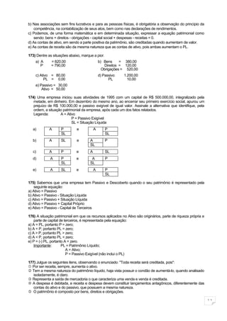 b) Nas associações sem fins lucrativos e para as pessoas físicas, é obrigatória a observação do princípio da
    competência, na contabilização de seus atos, bem como nas declarações de rendimentos.
c) Podemos, de uma forma matemática e em determinada situação, expressar a equação patrimonial como
    sendo: bens + direitos - obrigações - capital social + despesas - receitas = 0.
d) As contas de ativo, em sendo a parte positiva da patrimônio, são creditadas quando aumentam de valor.
e) As contas de receita são da mesma natureza que as contas de ativo, pois ambas aumentam o PL.

173) Dentre as situações abaixo, marque a pior.
    a) A      = 820,00                        b) Bens     = 380,00
       P      = 790,00                           Direitos = 120,00
                                                Obrigações = 520,00
    c) Ativo = 80,00                          d) Passivo   1.200,00
         PL = 0,00                                  PL       10,00
    e) Passivo = 30,00
        Ativo = 50,00

174) Uma empresa iniciou suas atividades de 1995 com um capital de R$ 500.000,00, integralizado pela
   metade, em dinheiro. Em dezembro do mesmo ano, ao encerrar seu primeiro exercício social, apurou um
   prejuízo de R$ 100.000,00 e passivo exigível de igual valor. Assinale a alternativa que identifique, pela
   ordem, a situação patrimonial da empresa, após cada um dos fatos relatados.
   Legenda:        A = Ativo
                           P = Passivo Exigível
                           SL = Situação Líquida
  a)         A      P         e           A       P
                    SL                            SL
  b)         A      SL        e       A           P
                                      SL
  c)         A      P        e        A           SL
  d)         A      P        e         A          P
                    SL                SL
  e)         A      SL       e            A       P
                                                  SL

175) Sabemos que uma empresa tem Passivo e Descoberto quando o seu patrimônio é representado pela
    seguinte equação:
a) Ativo = Passivo
b) Ativo = Passivo - Situação Líquida
c) Ativo = Passivo + Situação Líquida
d) Ativo = Passivo + Capital Próprio
e) Ativo = Passivo - Capital de Terceiros

176) A situação patrimonial em que os recursos aplicados no Ativo são originários, parte de riqueza própria e
    parte de capital de terceiros, é representada pela equação:
a) A = PL, portanto P = zero;
b) A = P, portanto PL = zero;
c) A > P, portanto PL > zero;
d) A < P, portanto PL < zero;
e) P = (-) PL, portanto A = zero.
    Importante:       PL = Patrimônio Líquido;
                         A = Ativo;
                         P = Passivo Exigível (não inclui o PL)

177) Julgue os seguintes itens, observando o enunciado: "Toda receita será creditada, pois":
 Por ser receita, sempre, aumenta o ativo.
 Tem a mesma natureza do patrimônio líquido, haja vista possuir o condão de aumentá-lo, quando analisado
   isoladamente, é claro.
 Representa a saída de mercadoria o que caracteriza uma venda e venda é creditada.
 A despesa é debitada, e receita e despesa devem constituir lançamentos antagônicos, diferentemente das
   contas do ativo e do passivo, que possuem a mesma natureza.
 O patrimônio é composto por bens, direitos e obrigações.

                                                                                                                11
 