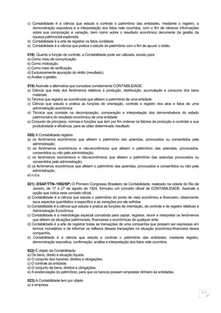 c) Contabilidade é a ciência que estuda e controla o patrimônio das entidades, mediante o registro, a
   demonstração expositora e a interpretação dos fatos nele ocorridos, com o fim de oferecer informações
   sobre sua composição e variação, bem como sobre o resultado econômico decorrente da gestão da
   riqueza patrimonial explorada.
d) Contabilidade é a arte de registrar os fatos contábeis.
e) Contabilidade é a ciência que pratica o estudo do patrimônio com o fim de apurar o rédito.

018) Quanto a função de controle, a Contabilidade pode ser utilizada, exceto para:
a) Como meio de comunicação.
b) Como motivação.
c) Como meio de verificação.
d) Exclusivamente apuração do rédito (resultado).
e) Avaliar a gestão.

019) Assinale a alternativa que conceitue corretamente CONTABILIDADE:
a) Ciência que trata dos fenômenos relativos à produção, distribuição, acumulação e consumo dos bens
    materiais
b) Técnica que registra as ocorrências que afetam o patrimônio de uma entidade
c) Ciência que estuda e pratica as funções de orientação, controle e registro dos atos e fatos de uma
    administração econômica
d) Técnica que consiste na decomposição, comparação e interpretação dos demonstrativos do estado
    patrimonial e do resultado econômico de uma entidade
e) Conjunto de princípios, normas e funções que tem por fim ordenar os fatores de produção e controlar a sua
    produtividade e eficiência, para se obter determinado resultado

020) A Contabilidade registra:
a) os fenômenos econômicos que afetam o patrimônio das aziendas, provocados ou consentidos pela
    administração;
b) os fenômenos econômicos e não-econômicos que afetam o patrimônio das aziendas, provocados,
    consentidos ou não pela administração;
c) os fenômenos econômicos e não-econômicos que afetam o patrimônio das aziendas provocados ou
    consentidos pela administração;
d) os fenômenos econômicos que afetam o patrimônio das aziendas, provocados e consentidos ou não pela
    administração;
e) n.d.a.

021) (ESAF/TTN–1992/SP) O Primeiro Congresso Brasileiro de Contabilidade, realizado na cidade do Rio de
   Janeiro, de 17 a 27 de agosto de 1924, formulou um conceito oficial de CONTABILIDADE. Assinale a
   opção que indica esse conceito oficial.
a) Contabilidade é a ciência que estuda o patrimônio do ponto de vista econômico e financeiro, observando
   seus aspectos quantitativo e específico e as variações por ele sofridas
b) Contabilidade é a ciência que estuda e pratica as funções de orientação, de controle e de registro relativas à
   Administração Econômica.
c) Contabilidade é a metodologia especial concebida para captar, registrar, reunir e interpretar os fenômenos
   que afetam as situações patrimoniais, financeiras e econômicas de qualquer ente.
d) Contabilidade é a arte de registrar todas as transações de uma companhia que possam ser expressas em
   termos monetários e de informar os reflexos dessas transações na situação econômico-financeira dessa
   companhia.
e) Contabilidade é a ciência que estuda e controla o patrimônio das entidades, mediante registro,
   demonstração expositiva, confirmação, análise e interpretação dos fatos nele ocorridos.

022) É objeto da Contabilidade:
a) Os bens, direito e situação líquida.
b) O conjunto dos haveres, direitos e obrigações.
c) O controle da entidade
d) O conjunto de bens, direitos e obrigações.
e) A evidenciação do patrimônio, para que os bancos possam emprestar dinheiro às entidades.

023) A Contabilidade tem por objeto
a) a empresa

                                                                                                                    11
 