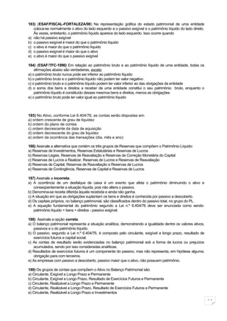 183) (ESAF/FISCAL-FORTALEZA/98) Na representação gráfica do estado patrimonial de uma entidade
   coloca-se normalmente o ativo do lado esquerdo e o passivo exigível e o patrimônio líquido do lado direito.
   Às vezes, entretanto, o patrimônio líquido aparece do lado esquerdo. Isso ocorre quando
a) não há passivo exigível
b) o passivo exigível é maior do que o patrimônio líquido
c) o ativo é maior do que o patrimônio líquido
d) o passivo exigível é maior do que o ativo
e) o ativo é maior do que o passivo exigível

184) (ESAF/TFC-1996) Em relação ao patrimônio bruto e ao patrimônio líquido de uma entidade, todas os
    afirmações abaixo são verdadeiras, exceto
a) o patrimônio bruto nunca pode ser inferior ao patrimônio líquido
b) o patrimônio bruto e o patrimônio líquido não podem ter valor negativo
c) o patrimônio bruto e o patrimônio líquido podem ter valor inferior ao das obrigações da entidade
d) o soma dos bens e direitos a receber de uma entidade constitui o seu patrimônio bruto, enquanto o
    patrimônio líquido é constituído desses mesmos bens e direitos, menos as obrigações
e) o patrimônio bruto pode ter valor igual ao patrimônio líquido



185) No Ativo, conforme Lei 6.404/76, as contas serão dispostas em:
a) ordem crescente de grau de liquidez
b) ordem do plano de contas
c) ordem decrescente da data de aquisição
d) ordem decrescente do grau de liquidez
e) ordem da ocorrência das transações (dia, mês e ano)

186) Assinale a alternativa que contém os três grupos de Reservas que compõem o Patrimônio Líquido:
a) Reservas de Investimentos, Reservas Estatutárias e Reservas de Lucros
b) Reservas Legais, Reservas de Reavaliação e Reservas de Correção Monetária do Capital
c) Reservas de Lucros a Realizar, Reservas de Lucros e Reservas de Reavaliação
d) Reservas de Capital, Reservas de Reavaliação e Reservas de Lucros
e) Reservas de Contingência, Reservas de Capital e Reservas de Lucros

187) Assinale a incorreta.
a) A ocorrência de um desfalque de caixa é um evento que afeta o patrimônio diminuindo o ativo e
    conseqüentemente a situação líquida, pois não altera o passivo.
b) Denomina-se receita diferida àquela recebida e ainda não ganha.
c) A situação em que as obrigações suplantam os bens e direitos é conhecida por passivo a descoberto.
d) Os capitais próprios, no balanço patrimonial, são classificados dentro do passivo total, no grupo do PL.
e) A equação fundamental do patrimônio segundo a Lei n.º 6.404/76 deve ser enunciada como sendo:
    patrimônio líquido = bens + direitos - passivo exigível.

188) Assinale a opção correta.
a) O balanço patrimonial representa a situação analítica, demonstrando a igualdade dentre os valores ativos,
    passivos e o do patrimônio líquido.
b) O passivo, segundo a Lei n.º 6.404/76, é composto pelo circulante, exigível a longo prazo, resultado de
    exercícios futuros e capital social.
c) As contas de resultado serão evidenciadas no balanço patrimonial sob a forma de lucros ou prejuízos
    acumulados, sendo por isso consideradas analíticas.
d) Resultados de exercícios futuros é um componente do passivo, mas não representa, em hipótese alguma,
    obrigação para com terceiros.
e) As empresas com passivo a descoberto, passivo maior que o ativo, não possuem patrimônio.

189) Os grupos de contas que compõem o Ativo no Balanço Patrimonial são:
a) Circulante, Exigível a Longo Prazo e Permanente
b) Circulante, Exigível a Longo Prazo, Resultado de Exercícios Futuros e Permanente
c) Circulante, Realizável a Longo Prazo e Permanente
d) Circulante, Realizável a Longo Prazo, Resultado de Exercícios Futuros e Permanente
e) Circulante, Realizável a Longo Prazo e Investimentos

                                                                                                                 11
 