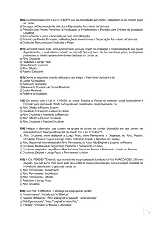 190) De conformidade com a Lei no. 6.404/76 (Lei das Sociedades por Ações), classificam-se no mesmo grupo
    as contas:
a) Encargos de Depreciação de Veículos e Depreciação Acumulada de Veículos
b) Provisão para Perdas Prováveis na Realização de Investimentos e Provisão para Créditos de Liquidação
    Duvidosa
c) Juros a Vencer e Juros a Acionistas na Fase de Implantação
d) Provisão par Perdas Prováveis da Realização de Investimentos e Depreciação Acumulada de Veículos
e) Duplicatas Descontadas e Duplicatas a Pagar

191) Comercial Bráulio Ltda., em funcionamento, aprovou projeto de ampliação e modernização da sua loja de
    departamentos, o qual estará concluído no prazo de 5(cinco) anos. No decurso desse prazo, as despesas
    pertinentes ao referido projeto deverão der debitadas em contas do:
a) Ativo Circulante
b) Realizável a Longo Prazo
c) Resultado do exercício
d) Ativo Diferido
e) Passivo Circulante

192) Dentre as seguintes, a conta retificadora que integra o Patrimônio Líquido é a de:
a) Lucros Acumulados
b) Ações em Tesouraria
c) Reserva de Correção de Capital Realizado
d) Capital Realizado
e) Reserva de Avaliação

193) De acordo com a Lei no. 6.404/76, as contas Seguros a Vencer no exercício social subseqüente e
    Provisão para Imposto de Renda curto prazo são classificadas, respectivamente, no:
a) Ativo Diferido e Passivo Exigível
b) Resultado do Exercício e Ativo Circulante
c) Ativo Circulante e Resultado do Exercício
d) Ativo Diferido e Passivo Circulante
e) Ativo Circulante e Passivo Circulante

194) Indique a alternativa que contém os grupos de contas na correta disposição em que devem ser
   apresentados no balanço patrimonial, de acordo com a Lei no. 6.404/76
a) Ativo Circulante, Ativo realizável a Longo Prazo, Ativo Permanente e Despesas, no Ativo; Passivo
   Circulante, Passivo Exigível a Longo Prazo, Patrimônio Líquido e Receitas, no Passivo
b) Ativo Disponível, Ativo realizável e Ativo Permanente, no Ativo; Não Exigível e Exigível, no Passivo
c) Circulante, Realizável a Longo Prazo, Pendente e Permanente, no Ativo
d) Circulante, exigível a Longo Prazo, Resultados de Exercícios Futuros e Patrimônio Líquido, no Passivo
e) Circulante, Exigível a Longo Prazo e Permanente, no Ativo

195) A Cia. PENDENTE decidiu que o prédio de sua propriedade, localizado à Rua MARCONDES, 280 será
    alugado, pois não serve mais como sede da sua filial de roupas para crianças. Após a locação realizada, tal
    imóvel será classificado no grupo de contas do:
a) Ativo Permanente - Investimento
b) Ativo Permanente - Imobilizado
c) Ativo Permanente - Diferido
d) Realizável a Longo Prazo
e) Ativo circulante

196) O ATIVO PERMANENTE abrange os subgrupos de contas:
a) “Investimentos”, “Imobilizado” e “Diferido”
b) “Valores Mobiliários”, “Ativo Intangível” e “Ativo de Funcionamento”
c) “Pré-Operacionais”, “Ativo Tangível” e “Ativo Fixo”
d) “Prédios”, “Veículos” e “Móveis e Utensílios”

                                                                                                                  11
 