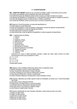 V - A ESCRITURAÇÃO

206 – (ESAF/TTN–1992/SP) Quanto ao seu mecanismo de débito e crédito, é certo afirmar que as contas
a) do passivo são debitadas quando obrigações assumidas são liquidadas
b) do patrimônio líquido são debitadas quando se lhes incorpora a correção monetária do exercício
c) de despesa são debitadas em contrapartida com conta específica, para apuração do resultado do exercício
d) do ativo são debitadas quando há saída de bens ou direitos no patrimônio
e) de receita são debitadas, porque concorrem para o aumento do patrimônio líquido


207) Segundo a Teoria Personalista, as contas são classificadas em:
a) contas integrais e contas diferenciais;
b) contas dos proprietários e contas de agentes consignatários e contas dos agentes correspondentes;
c) contas dos proprietários e contas dos agentes secundários;
d) contas patrimoniais e contas de resultado;
e) contas patrimoniais, contas de agentes consignatários e contas de agentes correspondentes.

208) 1 - Adiantamentos de Clientes;
         2 - Bancos;
         3 - Caixa;
        4 - Duplicatas a Pagar;
        5 - Edifícios de Uso;
        6 - Fornecedores;
        7 - Máquinas Fabris;
        8 - Mercadorias em Estoque;
        9 - Nota Promissória de sua emissão;
       10 - Receitas de Vendas;
       11 - Salários a Pagar;
       12 - Terrenos.
    Levando-se em conta os dados fornecidos, assinale a opção que indica, pelos números de ordem,
    exclusivamente contas que se classificam no Ativo.
a) 1 - 2 - 3 e 5;
b) 5 - 8 e 12;
c) 1 - 5 - 7 e 12;
d) 1 - 2 - 5 e 8;
e) todas estão corretas.


209) Integram o Ativo do Balanço Patrimonial, dentre outras, as seguintes contas:
a) Clientes, Despesas a Vencer, Imóveis e Mercadorias
b) Caixa, fornecedores, Mercadorias e Contas a Receber
c) Veículos, Despesas de Juros, Bancos C/Movimento e Imóveis
d) Caixa, Bancos C/Movimento, Veículos e Capital Social
e) Contas a Receber, Máquinas e Equipamentos, Caixa e Receitas a Vencer.

210) Assinale a alternativa que contém apenas Contas do Proprietário, de acordo com a Teoria Personalista
    das Contas.
a) Juros Ativos, Caixa e Despesas Diversas
b) Capital Social, Comissões Ativas e Lucros Acumulados
c) Comissões Passivas, Mercadorias e Receitas Diversas
d) Descontos Ativos, Juros Passivos e Salários a Pagar
e) Juros Passivos, Capital Social e Veículos

211) Quanto à classificação da conta “Impostos a Recolher”, pode-se dizer que ela é uma conta:
a) integral, de saldo credor
b) integral, de saldo devedor
c) patrimonial, de saldo devedor
d) diferencial, de saldo credor
e) diferencial, de saldo devedor

                                                                                                             11
 