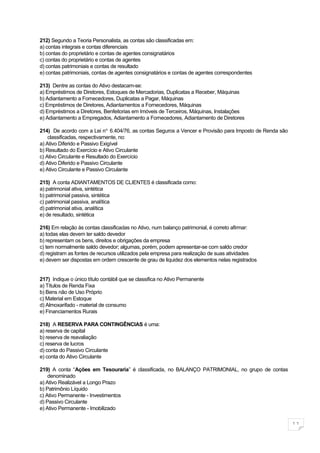 212) Segundo a Teoria Personalista, as contas são classificadas em:
a) contas integrais e contas diferenciais
b) contas do proprietário e contas de agentes consignatários
c) contas do proprietário e contas de agentes
d) contas patrimoniais e contas de resultado
e) contas patrimoniais, contas de agentes consignatários e contas de agentes correspondentes

213) Dentre as contas do Ativo destacam-se:
a) Empréstimos de Diretores, Estoques de Mercadorias, Duplicatas a Receber, Máquinas
b) Adiantamento a Fornecedores, Duplicatas a Pagar, Máquinas
c) Empréstimos de Diretores, Adiantamentos a Fornecedores, Máquinas
d) Empréstimos a Diretores, Benfeitorias em Imóveis de Terceiros, Máquinas, Instalações
e) Adiantamento a Empregados, Adiantamento a Fornecedores, Adiantamento de Diretores

214) De acordo com a Lei no. 6.404/76, as contas Seguros a Vencer e Provisão para Imposto de Renda são
    classificadas, respectivamente, no:
a) Ativo Diferido e Passivo Exigível
b) Resultado do Exercício e Ativo Circulante
c) Ativo Circulante e Resultado do Exercício
d) Ativo Diferido e Passivo Circulante
e) Ativo Circulante e Passivo Circulante

215) A conta ADIANTAMENTOS DE CLIENTES é classificada como:
a) patrimonial ativa, sintética
b) patrimonial passiva, sintética
c) patrimonial passiva, analítica
d) patrimonial ativa, analítica
e) de resultado, sintética

216) Em relação às contas classificadas no Ativo, num balanço patrimonial, é correto afirmar:
a) todas elas devem ter saldo devedor
b) representam os bens, direitos e obrigações da empresa
c) tem normalmente saldo devedor; algumas, porém, podem apresentar-se com saldo credor
d) registram as fontes de recursos utilizados pela empresa para realização de suas atividades
e) devem ser dispostas em ordem crescente de grau de liquidez dos elementos nelas registrados


217) Indique o único título contábil que se classifica no Ativo Permanente
a) Títulos de Renda Fixa
b) Bens não de Uso Próprio
c) Material em Estoque
d) Almoxarifado - material de consumo
e) Financiamentos Rurais

218) A RESERVA PARA CONTINGÊNCIAS é uma:
a) reserva de capital
b) reserva de reavaliação
c) reserva de lucros
d) conta do Passivo Circulante
e) conta do Ativo Circulante

219) A conta “Ações em Tesouraria” é classificada, no BALANÇO PATRIMONIAL, no grupo de contas
    denominado
a) Ativo Realizável a Longo Prazo
b) Patrimônio Líquido
c) Ativo Permanente - Investimentos
d) Passivo Circulante
e) Ativo Permanente - Imobilizado

                                                                                                         11
 
