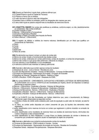 220) Quanto ao Patrimônio Líquido Nulo, podemos afirmar que:
a) O Capital Próprio é igual ao Capital de Terceiros
b) O Passivo é menor que os direitos
c) O valor dos bens é igual ao valor das obrigações
d) Inexistem bens e direitos na entidade, porém as obrigações são maiores que zero
e) O ativo total é igual ao passivo exigível mais os resultados de exercícios futuros.

221) (ESAF/TTN–1992/SP) As contas são analíticas ou sintéticas, conforme exijam, ou não, desdobramentos
    ou subdivisões. São contas analíticas:
a) Contas Corrente e Caixa
b) Bancos – C/Movimento e Fornecedores
c) Veículos e Duplicatas a Receber
d) Duplicatas a Pagar e Provisão para Imposto de Renda
e) Caixa e Bancos – C/Movimento

223) O registro de débitos e créditos de mesma natureza, identificados por um título que qualifica um
    componente do Patrimônio:
a) Diário
b) Conta
c) Razão
d) Balancete
e) Plano de contas

224) Os elementos que devem compor um plano de contas são:
a) Elenco de contas, função e funcionamento das destas contas.
b) Elenco de contas, ordenados em contas patrimoniais, contas de resultado, e contas de compensação.
c) Elenco das contas e a que grupo elas pertencem, indicando os códigos.
d) A sua natureza, a sua finalidade e a sua versatilidade.
e) A estrutura conforme são inseridas no balanço patrimonial.

225) Assinale a alternativa que contém apenas contas de resultado:
a) Despesas de Juros - Juros a Vencer - Receitas de Juros
b) Custo das Mercadorias Vendidas - Vendas de Mercadorias - Compras de Mercadorias
c) Encargos de Depreciação - Depreciação Acumulada - Encargos de Exaustão
d) Despesas de Pessoal - Despesas de Salários - Salários a Pagar
e) ICMS a Recolher - ICMS a Recuperar - Despesas de ICMS

226) As contas BANCOS - C/MOVIMENTO, DUPLICATAS A RECEBER e ESTOQUE DE MERCADORIAS,
    de conformidade com a Lei no. 6.404/76 (Lei das Sociedades por Ações), devem ser dispostas no balanço
    patrimonial na seguinte ordem:
a) Bancos - C/Movimento - Duplicatas a Receber - Estoque de Mercadorias
b) Bancos - C/Movimento - Estoque de Mercadorias - Duplicatas a Receber
c) Estoque de Mercadorias - Bancos - C/Movimento - Duplicatas a Receber
d) Duplicatas a Receber - Bancos - C/Movimento - Estoque de Mercadorias
e) Duplicatas a Receber - Estoque de Mercadorias - Bancos - C/Movimento

227) A Lei 6.404/76 (Lei das Sociedades por Ações) determina que, para o levantamento do Balanço
    Patrimonial, sejam observadas as seguintes normas:
a) os direitos e títulos de crédito serão avaliados pelo custo de aquisição ou pelo valor de mercado, se este for
    maior
b) no Ativo, as contas serão dispostas em ordem crescente de grau de liquidez dos elementos nelas
    registrados
c) serão classificados como reservas de lucros as contas que registrarem o prêmio recebido na emissão de
    debêntures
d) serão classificadas como resultados de exercício futuro as receitas de exercícios futuros, diminuídas dos
    custos e despesas a elas correspondentes
e) serão classificados no Ativo Realizável, a Longo Prazo os direitos derivados de vendas e diretores da
    companhia que constituírem negócios usuais na exploração do objeto da companhia

228) Assinale a alternativa que contenha exclusivamente contas de resultado
a) Compras de Mercadorias - ICMS Incidente s/ Vendas - Vendas
b) Encargos de Depreciação - Depreciação Acumulada de Veículos - Receitas de Comissões
c) Despesas Gerais - despesas Pré-operacionais - Despesas Bancárias

                                                                                                                    11
 