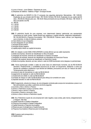 d) Juros a Vencer - Juros Obtidos - Despesas de Juros
e) Despesas de Salários - Salários a Pagar - Encargos Sociais

229) O patrimônio de MONTE & CIA. É composto dos seguintes elementos: Mercadorias - R$ 1.000,00;
    Duplicatas de sua emissão (até 90 dias) - R$ 100,00; Dinheiro R$ 50,00; Duplicatas de seu aceite (até 60
    dias) - R$ 200,00; Móveis para uso - R$ 30,00; Nota promissória de sua emissão (180 dias) - R$ 100,00. O
    Ativo Circulante é de R$
a) 900,00
b) 1.100,00
c) 1.150,00
d) 1.200,00
e) 1.250,00

230) O patrimônio líquido de uma empresa, num determinado balanço patrimonial, era representado
    unicamente por duas contas: Capital Social (que registrava o capital subscrito, totalmente integralizado) -
    R$ 100.000.000,00 e Prejuízos Acumulados - R$ 1.500.000,00. Pode-se, assim, afirmar, com segurança,
    que a empresa, na data do balanço, possuía:
a) mais direitos do que obrigações
b) mais obrigações do que direitos
c) situação líquida positiva
d) situação líquida negativa
e) capital próprio inferior ao capital de terceiros

231) Em relação à conta ICMS A RECUPERAR é correto afirmar que seu saldo representa:
a) direito da empresa, devendo ser classificado no Ativo Circulante
b) obrigação da empresa, devendo ser classificado no Passivo Circulante
c) obrigação da empresa, devendo ser classificado em Resultados de Exercícios Futuros
d) passivo não exigível, devendo ser classificado no Patrimônio Líquido
e) direito da empresa, devendo, por isso, reduzir o valor do ICMS escriturado como despesa no período-base

232) Numa escrituração contábil, o saldo da conta Caixa em determinado momento, era de R$ 50.000,00
    (devedor). Posteriormente, o contabilista equivocou-se ao fazer um lançamento, debitando a conta que
    deveria ser creditada e creditando a que deveria ser debitada, provocando com isso um “estouro de caixa”.
    Tal lançamento pode referir-se a:
a) compra à vista de mercadorias no valor de R$ 60.000,00
b) pagamento de duplicata no valor de R$ 60.000,00
c) recebimento de crédito no valor de R$ 50.000,00
d) emissão de cheque no valor de R$ 60.000,00 para reforço do numerário em caixa
e) depósito bancário no valor de R$ 60.000,00

233) O pagamento, através de cheque, de uma obrigação contraída pela compra de mercadorias a prazo é um
    fato administrativo que afeta o patrimônio da forma seguinte:
a) aumenta o Ativo e diminui o Passivo
b) diminui o Patrimônio Líquido e aumenta o Ativo
c) diminui o Ativo e diminui o Passivo
d) aumenta o Passivo e aumenta o Ativo
e) diminui o Ativo e diminui o Patrimônio Líquido

234) Se o Patrimônio Líquido de uma empresa tem valor negativo, duas contas, pelo menos, obrigatoriamente
    o integram. São elas:
a) Capital Subscrito e Capital a Integralizar
b) Prejuízos Acumulados e Capital a Integralizar
c) Capital Subscrito e Prejuízos Acumulados
d) Reservas para Contingências e Capital Subscrito
e) Prejuízos Acumulados e Reservas para Contingências


235) O passivo real corresponde a:
a) Capital próprio


                                                                                                                  11
 