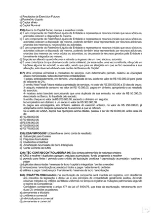 b) Resultados de Exercícios Futuros
c) Patrimônio Líquido
d) Capital alheio
e) Capital Nominal
236) Acerca do Capital Social, marque a assertiva correta.
a) É um componente do Patrimônio Líquido da Entidade e representa os recursos iniciais que seus sócios ou
    acionistas colocam a disposição da mesma.
b) É um componente do Patrimônio Líquido da Entidade e representa os recursos iniciais que seus sócios ou
    acionistas colocam a disposição da mesma, podendo também estar representado por recursos adicionais,
    oriundos dos mesmos ou novos sócios ou acionistas.
c) É um componente do Patrimônio Líquido da Entidade e representa os recursos iniciais que seus sócios ou
    acionistas colocam a disposição da mesma, podendo também estar representado por recursos adicionais,
    oriundos dos mesmos ou novos sócios ou acionistas, ou de parcela de recursos gerados pela Entidade e
    formalmente integrados ao mesmo.
d) Só pode ser alterado quando houver a retirada ou ingresso de um novo sócio ou acionista.
e) É uma conta típica do que chamamos de conta unilateral, por esta razão, uma vez constituída, não pode em
    hipótese alguma ter reduzido o seu valor, sendo que para as situações em que se faz necessária a sua
    alteração, esta deve ser efetivada nas contas de Reserva de Capital.
237) Uma empresa comercial e prestadora de serviços, num determinado período, realizou as operações
    abaixo mencionadas, todas devidamente contabilizadas:
    1- pagou antecipadamente, em dinheiro, uma duplicata de seu aceite no valor de R$ 100.000,00 para gozar
    do desconto de 2%;
    2- emitiu Nota Fiscal-Fatura relativa a prestação de serviços, no valor de R$ 250.000,00 a 30 dias de prazo;
    3- adquiriu material de consumo no valor de R$ 10.000,00, pagos em dinheiro, apropriando-o ao resultado
    do exercício;
    4- recebeu aviso bancário comunicando que uma duplicata de sua emissão, no valor de R$ 50.000,00,
    descontada no Banco, foi liquidada pelo sacado;
    5- emitiu cheque no valor de R$ 200.000,00, sacando o dinheiro em seguida;
    fez empréstimo em dinheiro a um sócio no valor de R$ 300.000,00
    6- pagou aos empregados, em dinheiro, salários do exercício anterior, no valor de R$ 250.000,00, já
    apropriados como despesa operacional do exercício a que se referem.
    Se o saldo de CAIXA, depois das operações acima citadas, passou a ser de R$ 60.000,00, antes dela era
    de:
a) R$ 268.000,00
b) R$ 468.000,00
c) R$ 518.000,00
d) R$ 658.000,00
e) R$ 718.000,00
238) (ESAF/MPOG/2001) Classifica-se como conta de resultado:
a) Subvenção para Custeio
b) Prejuízos Acumulados
c) Dividendos a Distribuir
d) Amortização Acumulada de Bens Intangíveis
e) Conta Corrente de ICMS
239) (TÉC-CONTAB/CONTROLADORIA-99) São contas patrimoniais de natureza credora:
a) ICMS a recolher / duplicatas a pagar / prejuízos acumulados / fundo de garantia a recolher
b) provisão para férias / provisão para crédito de liquidação duvidosa / depreciação acumulada / salários a
    pagar
c) duplicatas descontadas / reservas de lucro / capital a integralizar / contas a receber
d) fornecedores / amortização acumulada / títulos a pagar / adiantamento de férias
e) salários a pagar / credores por financiamento / reservas de lucro / amortização
240) (ESAF/TTN-1994/matutino) “A escrituração da companhia será mantida em registros, com obediência
    aos preceitos da legislação e desta Lei e aos princípios de contabilidade geralmente aceitos, devendo
    observar métodos ou critérios contábeis uniformes no tempo e registrar as mutações patrimoniais segundo
    o regime de Competência.”
    Completam corretamente o artigo 177 da Lei a? 6404/76, que trata da escrituração, retrotranscrito com
    duas (2) omissões as palavras:
a) permanentes e tributária
b) confiáveis e comercial
c) individualizados e comercial
d) permanentes e comercial


                                                                                                                   11
 