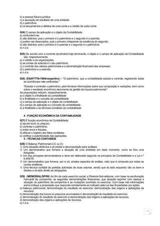 b) a pessoa física e jurídica
c) a apuração de resultado de uma entidade
d) o patrimônio
e) os lançamentos a débitos de uma conta e a crédito de outra conta

024) O campo de aplicação e o objeto da Contabilidade:
a) confundem-se;
b) são distintos, pois o primeiro é o patrimônio e o segundo é a azienda;
c) podem ser dissociados, pois o primeiro independe da existência do segundo;
d) são distintos, pois o primeiro é a azienda e o segundo é o patrimônio;
e) n.d.a

025) De acordo com a corrente doutrinária hoje dominante, o objeto e o campo de aplicação da Contabilidade
    são, respectivamente:
a) o crédito e as organizações;
b) as contas da azienda e o seu patrimônio;
c) o controle dos valores patrimoniais e a administração financeira das empresas;
d) o patrimônio e a azienda;
e) n.d.a

026) (ESAF/TTN-1994/vespertino) - "O patrimônio, que a contabilidade estuda e controla, registrando todas
   as ocorrências nele verificadas."
    "Estudar e controlar o patrimônio, para fornecer informações sobre sua composição e variações, bem como
    sobre o resultado econômico decorrente da gestão da riqueza patrimonial."
As proposições indicam, respectivamente,
a) o objeto e a finalidade da contabilidade
b) a finalidade e o conceito da contabilidade
c) o campo de aplicação e o objeto da contabilidade
d) o campo de aplicação e o conceito de contabilidade
e) a finalidade e as técnicas contábeis da contabilidade

   4 - FUNÇÃO ECONÔMICA DA CONTABILIDADE
027) É função econômica da Contabilidade:
a) apurar lucro ou prejuízo;
b) controlar o patrimônio;
c) evitar erros e fraudes;
d) efetuar o registro dos fatos contábeis;
e) verificar a autenticidade das operações.
    5 - TÉCNICAS CONTÁBEIS
028) O Balanço Patrimonial é (C ou E):
 Uma situação dinâmica e se presta a decomposição para análises.
 Um demonstrativo que fornece a situação de uma entidade em dado momento, como se fora uma
   fotografia.
 Um dos principais demonstrativos e deve ser elaborado segundo os princípios de Contabilidade e a Lei n.º
   6.404/76.
 Um demonstrativo que fornece, por si só, amplos aspectos de análise, visto que é composto por todas as
   contas analíticas
 Uma técnica contábil de partidas dobradas de duas colunas, sendo que do lado esquerdo vão os bens e
   direitos e do lado direito as obrigações.

029) (MEMORIAL/SP/99) Ao fim de cada exercício social, a Diretoria fará elaborar, com base na escrituração
    mercantil da companhia, as seguintes demonstrações financeiras, que deverão exprimir com clareza a
    situação do patrimônio da companhia e as mutações ocorridas no exercício: Com base nas informações
    acima indique a proposição que responde corretamente ao indicado pela Lei das Sociedades por ações.
a) balanço patrimonial, demonstração do resultado do exercício, demonstração das origens e aplicações de
    recursos;
b) demonstração dos lucros ou prejuízos acumulados e demonstração do resultado do exercício;
c) demonstração do resultado do exercício e demonstração das origens e aplicações de recursos;
d) demonstração das origens e aplicações de recursos;
e) n.d.a.


                                                                                                              11
 