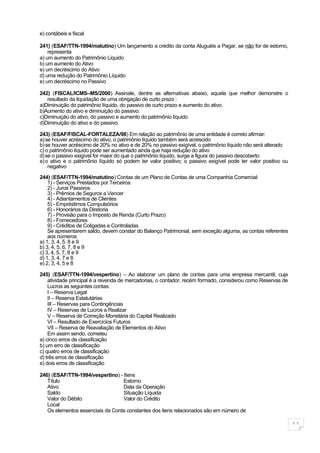 e) contábeis e fiscal

241) (ESAF/TTN-1994/matutino) Um lançamento a crédito da conta Aluguéis a Pagar, se não for de estorno,
    representa
a) um aumento do Patrimônio Liquido
b) um aumento do Ativo
e) um decréscimo do Ativo
d) uma redução do Patrimônio Líquido
e) um decréscimo no Passivo

242) (FISCAL/ICMS–MS/2000) Assinale, dentre as alternativas abaixo, aquela que melhor demonstre o
   resultado da liquidação de uma obrigação de curto prazo :
a)Diminuição do patrimônio líquido, do passivo de curto prazo e aumento do ativo.
b)Aumento do ativo e diminuição do passivo.
c)Diminuição do ativo, do passivo e aumento do patrimônio líquido.
d)Diminuição do ativo e do passivo.

243) (ESAF/FISCAL-FORTALEZA/98) Em relação ao patrimônio de uma entidade é correto afirmar:
a) se houver acréscimo do ativo, o patrimônio líquido também será acrescido
b) se houver acréscimo de 20% no ativo e de 20% no passivo exigível, o patrimônio líquido não será alterado
c) o patrimônio líquido pode ser aumentado ainda que haja redução do ativo
d) se o passivo exigível for maior do que o patrimônio líquido, surge a figura do passivo descoberto
e) o ativo e o patrimônio líquido só podem ter valor positivo; o passivo exigível pode ter valor positivo ou
    negativo
244) (ESAF/TTN-1994/matutino) Contas de um Plano de Contas de uma Companhia Comercial:
    1) - Serviços Prestados por Terceiros
    2) - Juros Passivos
    3) - Prêmios de Seguros a Vencer
    4) - Adiantamentos de Clientes
    5) - Empréstimos Compulsórios
    6) - Honorários da Diretoria
    7) - Provisão para o Imposto de Renda (Curto Prazo)
    8) - Fornecedores
    9) - Créditos de Coligadas e Controladas
    Se apresentarem saldo, devem constar do Balanço Patrimonial, sem exceção alguma, as contas referentes
    aos números
a) 1, 3, 4, 5, 8 e 9
b) 3, 4, 5, 6, 7, 8 e 9
c) 3, 4, 5, 7, 8 e 9
d) 1, 3, 4, 7 e 8
e) 2, 3, 4, 5 e 8

245) (ESAF/TTN-1994/vespertino) – Ao elaborar um plano de contas para uma empresa mercantil, cuja
    atividade principal é a revenda de mercadorias, o contador, recém formado, considerou como Reservas de
    Lucros as seguintes contas:
    I – Reserva Legal
    II – Reserva Estatutárias
    III – Reservas para Contingências
    IV – Reservas de Lucros a Realizar
    V – Reserva de Correção Monetária do Capital Realizado
    VI – Resultado de Exercícios Futuros
    VII – Reserva de Reavaliação de Elementos do Ativo
    Em assim sendo, cometeu
a) cinco erros de classificação
b) um erro de classificação
c) quatro erros de classificação
d) três erros de classificação
e) dois erros de classificação

246) (ESAF/TTN-1994/vespertino) - Itens
   Título                         Estorno
   Ativo                          Data da Operação
   Saldo                          Situação Líquida
   Valor do Débito                Valor do Crédito
   Local
   Os elementos essenciais da Conta constantes dos itens relacionados são em número de

                                                                                                               11
 