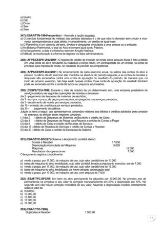 a) Quatro
b) Oito
c) Cinco
d) Seis
e) Sete

247) (ESAF/TTN-1994/vespertino) – Assinale a opção incorreta.
a) O princípio fundamental do método das partidas dobradas é o de que não há devedor sem credor e vice-
    versa, correspondendo a cada débito, invariavelmente, um crédito de igual valor.
b) O Patrimônio é um conjunto de bens, direitos e obrigações vinculados a uma pessoa ou a entidade.
c) No Balanço Patrimonial, o total do Ativo é sempre igual ao do Passivo.
d) No lançamento, a data e o histórico exercem função histórica.
e) Método de escrituração é a forma de registrar os fatos administrativos.

248) (AFPS/CESPE-Unb/2001) O registro de crédito de imposto de renda sobre prejuízo fiscal é feito a débito
   em uma conta de ativo circulante ou realizável a longo prazo, em contrapartida de um crédito na conta de
   provisão para imposto de renda, no resultado do período de competência.

249) (AFPS/CESPE-Unb/2001) No encerramento de cada exercício anual, os saldos das contas do ativo e
   passivo no último dia do exercício são mantidos na abertura do período seguinte, e as contas de receitas e
   despesas são encerradas contra uma conta de apuração do resultado do período, de maneira que, no
   início do próximo exercício, não haja saldo nessas contas. Essa conta de apuração do resultado também
   pode ser encenada contra a conta de lucros ou prejuízos acumulados.

250) (CESPE/TCU-1996) Durante o mês de outubro de um determinado ano, uma empresa prestadora de
    serviços realizou as seguintes operações de receitas e despesas:
dia 2 - pagamento de despesas de materiais de escritório,
dia 3 - compra, a prazo, de peças para reparos, empregadas nos serviços prestados,
dia 5 - recebimento de receita por serviços prestados,
dia 15 - emissão de uma fatura por serviços prestados,
dia 30 -     pagamento de salários.
Julgue os itens a seguir, que apresentam os comandos relativos aos débitos e créditos adotados pelo contador
    da empresa, ao efetuar esses registros contábeis.
(1) dia 2 - débito de Despesas de Materiais de Escritório e crédito de Caixa
(2) dia 3 - débito de Despesas de Peças para Reparos e crédito de Contas a Pagar
(3) dia 5 - débito de Caixa e crédito de Receitas de Serviços
(4) dia 15 - débito de Receitas de Serviços e crédito de Contas a Receber
(5) dia 30 - débito de Caixa e crédito de Despesas de Salários


251) (ESAF/TFC-SFC/97) Observe o lançamento contábil abaixo:
         Contas a Receber                                                         17.000
         Depreciação Acumulada de Máquinas                                         5.000
         Máquinas                                                                              15.000
         Resultados não-operacionais                                                            7.000
O lançamento registra contabilmente

a)   venda a prazo, por 17.000, de máquina de uso, cujo valor contábil era de 10.000
b)   baixa de máquina do ativo imobilizado, cujo valor contábil, levado a prejuízo do exercício, era de 7.000
c)   venda a prazo, por 17.000, de máquina de uso, cujo valor contábil era de 15.000
d)   baixa de máquina do ativo imobilizado por haver atingido depreciação total
e)   venda a prazo, por 17.000, de máquina de uso, com prejuízo de 7.000

252) (ESAF/TFC-SFC/97) Um bem do ativo permanente foi adquirido por 10.000,00. No primeiro ano de
   permanência na empresa o seu valor foi corrigido monetariamente em 20% e depreciado em 10%. No
   segundo ano não houve correção monetária do seu valor, havendo a depreciação incidido corretamente
   sobre o valor de
a) 9.000,00
b) 10.000,00
c) 10.800,00
d) 11.000,00
e) 12.000,00

253) (ESAF/TFC-1996)
    Duplicatas a Receber                                  1.500,00

                                                                                                                11
 
