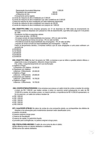 Depreciação Acumulada Máquinas                             1.500,00
      Resultados não operacionais                          300,00
      a Máquinas de Uso                                  3.300,00
    O lançamento acima registra
a) venda de máquina do ativo imobilizado por 3.300,00
b) venda de máquina do ativo imobilizado cujo valor contábil era de 3.300,00
c) baixa de máquina do ativo imobilizado por estar totalmente depreciada
d) venda de máquina do ativo imobilizado com prejuízo de 300,00
e) venda de máquina do ativo imobilizado com prejuízo de 1.800,00

254) (ESAF/TFC-1996) Uma empresa apropriou em 31 de dezembro de 1995 (data de encerramento do
    exercício social) as despesas com pessoal do mês de dezembro/95, cuja folha seria paga em 5 de janeiro
    de 1996.
    Constavam da folha os seguintes valores:
    - Valor bruto da folha - 20.000,00
    - Encargos sociais de responsabilidade da empresa - 20% do valor da folha
    - Fundo de garantia por tempo de serviço - 8% do valor da folha
    - Previdência social de responsabilidade dos empregados - 9% do valor da folha
    - Imposto de renda na fonte de responsabilidade dos empregados - 1.500,00
    Feitos os lançamentos devidos, a empresa verificou que as suas obrigações a curto prazo sofreram um
    aumento de
a) 28.900,00
b) 16.700,00
c) 20.000,00
d) 24.000,00
e) 25.600,00

255) (ESAF/TFC-1996) No dia 5 de janeiro de 1996, a empresa a que se refere a questão anterior efetuou o
    pagamento a seus empregados, utilizando cheque bancário.
    Fez, então, o seguinte lançamento em sua escrituração:
a) Salários a Pagar
  a Despesas com Salários 20.000,00
b) Despesas com Salários
  a Bancos - C/Movimento 20.000,00
c) Salários a Pagar
  a Bancos - C/Movimento 25.600,00
d) Despesas com Salários
  a Bancos - C/Movimento 16.700,00
e) Salários a Pagar
  a Bancos - C/Movimento 16.700,00


 256) (CESPE/STM/SUPERIOR/99) Uma empresa que possua um saldo inicial de contas a receber de vendas
    a prazo de RS 1.000,00, que realize vendas a prazo no exercício social subsequente no valor de R$
    15.000.00 e receba, de vendas a prazo, no mesmo período, a importância de R$ 14.500.00 apresentará, no
    fim do exercício, um saldo de contas a receber de
a) R$ 1.000,00
b) R$ 1.200,00
c) R$ 1.300,00
d) R$ 1.500,00
e) R$ 2.000,00

257) (Unb/CESPE-STM-99) No plano de contas de uma companhia aberta, as contrapartidas dos débitos de
    doações e de subvenções para investimentos deveriam estar classificadas como
a) passivo circulante.
b) passivo exigível a longo prazo
c) reserva de reavaliação.
d) reserva de capital, no patrimônio líquido.
e) provisão para contingências, no passivo exigível a longo prazo.

258) (FISCAL/ICMS–MS/2000) O saldo de uma conta de ativo é obtido:
a)Pela diferença entre os valores debitados e creditados.
b)Pela soma dos valores debitados.

                                                                                                             11
 