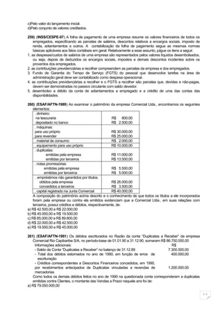 c)Pelo valor do lançamento inicial.
d)Pelo conjunto de valores creditados.

259) (INSS/CESPE-97) A folha de pagamento de uma empresa resume os valores financeiros de todos os
    empregados, especificando as parcelas de salários, descontos relativos a encargos sociais, imposto de
    renda, adiantamentos e outros. A contabilização da folha de pagamento segue as mesmas normas
    básicas aplicáveis aos fatos contábeis em geral. Relativamente a esse assunto, julgue os itens a seguir.
1. as despesas/custos de salários de uma empresa são representados pelos valores líquidos desembolsados,
    ou seja, depois de deduzidos os encargos sociais, impostos e demais descontos incidentes sobre os
    proventos dos empregados.
2. as contribuições previdenciárias a recolher compreendem as parcelas da empresa e dos empregados.
3. Fundo de Garantia do Tempo de Serviço (FGTS) do pessoal que desenvolve tarefas na área de
    administração geral deve ser contabilizado como despesa operacional.
4. as contribuições previdenciárias a recolher e o FGTS a recolher são parcelas que, devidas e não-pagas,
    devem ser demonstradas no passivo circulante com saldo devedor.
5. desembolso a débito da conta de adiantamentos a empregado e a crédito de uma das contas das
    disponibilidades.

260) (ESAF/AFTN-1989) Ao examinar o patrimônio da empresa Comercial Ltda., encontramos os seguintes
    elementos:
     . dinheiro:
      na tesouraria                                     R$ 800,00
      depositado no banco                               R$ 2.500,00
     . máquinas:
     para uso próprio                                   R$ 30.000,00
     para revender                                      R$ 25.000,00
     . material de consumo                              R$ 2.000,00
     . equipamento para uso próprio                     R$ 10.000,00
     . duplicatas:
             emitidas pela empresa                      R$ 11.000,00
             emitidas por terceiros                     R$ 13.500,00
     . notas promissórias:
            emitidas pela empresa                       R$ 5.500,00
            emitidas por terceiros                      R$ 5.000,00
      . empréstimos não garantidos por títulos:
         obtidos pela empresa                           R$ 26.000,00
         concedidos a terceiros                         R$ 3.500,00
     . capital registrado na Junta Comercial            R$ 40.000,00
    A composição do patrimônio acima descrito e o conhecimento de que todos os títulos a ele incorporados
    foram pela empresa ou contra ela emitidos evidenciam que a Comercial Ltda., em suas relações com
    terceiros, possui créditos e débitos, respectivamente, de:
a) R$ 42.500,00 e R$ 22.000,00
b) R$ 45.000,00 e R$ 19.500,00
c) R$ 85.000,00 e R$ 89.800,00
d) R$ 22.000,00 e R$ 42.500,00
e) R$ 19.500,00 e R$ 45.000,00

261) (ESAF/AFTN-1991) Os débitos escriturados no Razão da conta “Duplicatas a Receber” da empresa
   Comercial Rio Capibaribe S/A, no período-base de 01.01.90 a 31.12.90, somaram R$ 86.750.000,00
    Informações adicionais:                                                            R$
    - Saldo da Conta “Duplicatas a Receber” no balanço de 31.12.89                   7.300.000,00
    - Total dos débitos estornados no ano de 1990, em função de erros de               400.000,00
      escrituração
    - Créditos correspondentes a Descontos Financeiros concedidos, em 1990,
    por recebimentos antecipados de Duplicatas vinculadas a revendas de              1.200.000,00
    mercadorias
   Como todos os demais débitos feitos no ano de 1990 na questionada conta corresponderam a duplicatas
   emitidas contra Clientes, o montante das Vendas a Prazo naquele ano foi de:
a) R$ 79.050.000,00

                                                                                                               11
 