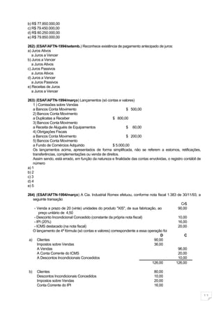 b) R$ 77.850.000,00
c) R$ 79.450.000,00
d) R$ 80.250.000,00
e) R$ 79.850.000,00

262) (ESAF/AFTN-1994/setemb.) Reconhece existência de pagamento antecipado de juros:
a) Juros Ativos
   a Juros a Vencer
b) Juros a Vencer
   a Juros Ativos
c) Juros Passivos
   a Juros Ativos
d) Juros a Vencer
   a Juros Passivos
e) Receitas de Juros
   a Juros a Vencer

263) (ESAF/AFTN-1994/março) Lançamentos (só contas e valores)
    1 ) Comissões sobre Vendas
    a Bancos Conta Movimento                                  $ 500,00
    2) Bancos Conta Movimento
    a Duplicatas a Receber                          $ 800,00
    3) Bancos Conta Movimento
    a Receita de Aluguéis de Equipamentos                     $ 60,00
    4) Obrigações Fiscais
    a Bancos Conta Movimento                                  $ 200,00
    5) Bancos Conta Movimento
    a Fundo de Comércios Adquirido                  $ 5.000,00
    Os lançamentos acima, apresentados de forma simplificada, não se referem a estornos, retificações,
    transferências, complementações ou venda de direitos.
    Assim sendo, está errado, em função da natureza e finalidade das contas envolvidas, o registro contábil de
    número
a) 1
b) 2
c) 3
d) 4
e) 5

264) (ESAF/AFTN-1994/março) A Cia. Industrial Romex efetuou, conforme nota fiscal 1.383 de 30/11/93, a
   seguinte transação
                                                                                          Cr$
    - Venda a prazo de 20 (vinte) unidades do produto "XIS", de sua fabricação, ao      90,00
        preço unitário de 4,50
    - Desconto Incondicional Concedido (constante da própria nota fiscal)               10,00
    - IPI (20%)                                                                         16,00
    - ICMS destacado (na nota fiscal)                                                   20,00
   O lançamento de 4ª fórmula (só contas e valores) correspondente a essa operação foi
                                                                                  D         C
 a) Clientes                                                                  90,00
       Impostos sobre Vendas                                                  36,00
       A Vendas                                                                         96,00
       A Conta Corrente do ICMS                                                         20,00
       A Descontos Incondicionais Concedidos                                            10,00
                                                                            126,00     126,00

b)   Clientes                                                                   80,00
     Descontos Incondicionais Concedidos                                        10,00
     Impostos sobre Vendas                                                      20,00
     Conta Corrente do IPI                                                      16,00

                                                                                                                 11
 