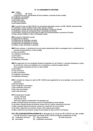 VI - O LANÇAMENTO CONTÁBIL
265) CAIXA
      a JUROS         R$ 100,00
    O lançamento acima, apresentado de forma sintética, é exemplo de fato contábil
a) modificativo aumentativo
b) modificativo diminutivo
c) permutativo ativo
d) misto ou composto
e) permutativo passivo

266) A venda à vista, por R$ 2.000,00, de mercadorias adquiridas a prazo, por R$ 1.600,00, representa fato:
a) modificativo, porque modificou tanto o Ativo quanto o Passivo.
b) permutativo, porque permutou mercadorias adquiridas a prazo por dinheiro
c) modificativo, porque as mercadorias foram convertidas em dinheiro
d) permutativo, porque houve diminuição do saldo da conta Mercadorias e aumento do Passivo
e) misto, porque modificou o Ativo e a Situação Líquida

267) Aumenta o Patrimônio Líquido:
a) pagamento de salários;
b) recebimento de duplicatas a receber;
c) recebimento de duplicatas com juros;
d) pagamento de obrigações em dinheiro;
e) compra, à vista, de móveis e utensílios.

268) Numa empresa, o recebimento de juros (sobre adiantamento feito a empregado) sem o recebimento do
    principal correspondente é um fato contábil:
a) misto aumentativo;
b) modificativo aumentativo;
c) permutativo;
d) misto diminutivo;
e) modificativo diminutivo.

269) No pagamento de uma obrigação tributaria já registrada em seu Passivo, a empresa ultrapassou o prazo
    de vencimento, tendo que resgatá-la com os respectivos acréscimos legais cabíveis.
    Essa operação caracteriza-se como um fato contábil:
a) permutativo;
b) misto diminutivo;
c) misto aumentativo;
d) modificativo aumentativo;
e) modificativo diminutivo.

270) A emissão de cheque no valor de R$ 1.000,00 para pagamento de uma duplicata, com juros de 25%,
    representa:
a) fato permutativo;
b) fato modificativo aumentativo;
c) fato modificativo diminutivo;
d) fato misto aumentativo;
e) fato misto diminutivo.

271) O lançamento Contábil
     Contas a Receber
    a Receita de Juros
    Serve para registrar corretamente uma operação que:
a) afeta a situação líquida da empresa, porque há apropriação de novas receitas
b) não afeta a situação líquida da empresa, porque não há o efetivo recebimento dos juros
c) afeta a situação líquida da empresa, porque há o surgimento de novos direitos
d) não afeta o patrimônio da empresa, porque o fato é apenas permutativo
e) afeta o patrimônio da empresa, porque há aumentado do valor do Ativo e do Passivo

272) (TÉC-CONTAB/CONTROLADORIA-99) A alienação de um veículo por R$ 10.000,00 cujo valor contábil
    é de R$ 18.000,00 e a depreciação acumulada de R$ 7.200,00 constituirá contabilmente um fato
 (A) modificativo diminutivo    (C) misto aumentativo                (E) misto diminutivo
 (B) permutativo                (D) modificativo aumentativo

                                                                                                              11
 